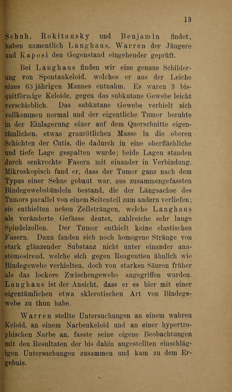 Schuh, Rokitansky und Benjamin findet, haben namentlich Langhaus, War reu der Jüngere und Kaposi den Gegenstand eingehender geprüft. Bei Langhaus finden wir eine genaue Schilder¬ ung von Spontankeloid, welches er aus der Leiche eines 63 jährigen Mannes entnahm. Es waren 3 bis- quitförmige Keloide, gegen das subkutane Gewebe leicht verschieblich. Das subkutane Gewebe verhielt sich vollkommen normal und der eigentliche Tumor beruhte in der Einlagerung einer auf dem Querschnitte eigen¬ tümlichen, etwas graurötlichen Masse in die oberen Schichten der Cutis, die dadurch in eine oberflächliche und tiefe Lage gespalten wurde; beide Lagen standen durch senkrechte Fasern mit einander in Verbindung. Mikroskopisch fand er, dass der Tumor ganz nach dem Typus einer Sehne gebaut war, aus zusammengefassten Bindegewebsbündeln bestand, die der Längsachse des Tumors parallel von einem Seitenteil zum andern verliefen; sie enthielten neben Zellsträngen, welche Langhaus als veränderte Gefässe deutet, zahlreiche sehr lange Spindelzellen. Der Tumor enthielt keine elastischen Fasern. Dann fanden sich noch homogene Stränge von stark glänzender Substanz nicht unter einander ana- stomosirend, welche sich gegen Reagentien ähnlich wie Bindegewebe verhielten, doch von starken Säuren früher als das lockere Zwischengewebe angegriffen wurden. Langhaus ist der Ansicht, dass er es hier mit einer eigentümlichen etwa sklerotischen Art von Bindege¬ webe zu thun habe. Warren stellte Untersuchungen an einem wahren Keloid, an einem Narbenkeloid und an einer hypertro¬ phischen Narbe an, fasste seine eigene Beobachtungen mit den Resultaten der bis dahin angestellten einschläg¬ igen Untersuchungen zusammen und kam zu dem Er¬ gebnis.