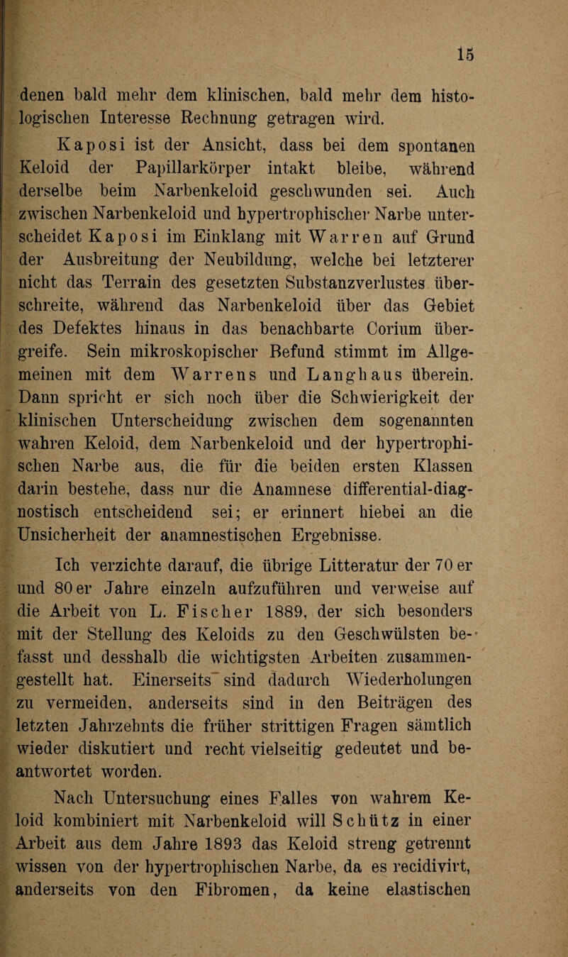 denen bald mehr dem klinischen, bald mehr dem histo¬ logischen Interesse Rechnung getragen wird. Kaposi ist der Ansicht, dass bei dem spontanen Keloid der Papillarkörper intakt bleibe, während derselbe beim Narbenkeloid geschwunden sei. Auch zwischen Narbenkeloid und hypertrophischer Narbe unter¬ scheidet Kaposi im Einklang mit Warren auf Grund der Ausbreitung der Neubildung, welche bei letzterer nicht das Terrain des gesetzten Substanzverlustes über¬ schreite, während das Narbenkeloid über das Gebiet des Defektes hinaus in das benachbarte Corium über¬ greife. Sein mikroskopischer Befund stimmt im Allge¬ meinen mit dem Warrens und Langhaus überein. Dann spricht er sich noch über die Schwierigkeit der « klinischen Unterscheidung zwischen dem sogenannten wahren Keloid, dem Narbenkeloid und der hypertrophi¬ schen Narbe aus, die für die beiden ersten Klassen darin bestehe, dass nur die Anamnese differential-diag¬ nostisch entscheidend sei; er erinnert hiebei an die Unsicherheit der anamnestischen Ergebnisse. Ich verzichte darauf, die übrige Litteratur der 70 er und 80 er Jahre einzeln aufzuführen und verweise auf die Arbeit von L. Fischer 1889, der sich besonders mit der Stellung des Keloids zu den Geschwülsten be-* fasst und desshalb die wichtigsten Arbeiten zusammen¬ gestellt hat. Einerseits sind dadurch Wiederholungen zu vermeiden, anderseits sind in den Beiträgen des letzten Jahrzehnts die früher strittigen Fragen sämtlich wieder diskutiert und recht vielseitig gedeutet und be¬ antwortet worden. Nach Untersuchung eines Falles von wahrem Ke¬ loid kombiniert mit Narbenkeloid will Schütz in einer Arbeit aus dem Jahre 1893 das Keloid streng getrennt wissen von der hypertrophischen Narbe, da es recidivirt, anderseits von den Fibromen, da keine elastischen