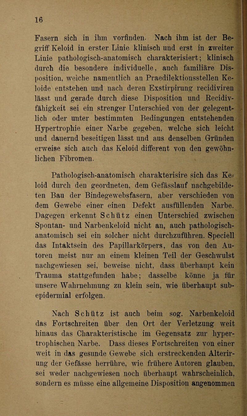 Fasern sich in ihm vorfinden. Nach ihm ist der Be¬ griff Keloid in erster Linie klinisch und erst in zweiter Linie pathologisch-anatomisch charakterisiert; klinisch durch die besondere individuelle, auch familiäre Dis¬ position, welche namentlich an Praedilektionsstellen Ke- loide entstehen und nach deren Exstirpirung recidiviren lässt und gerade durch diese Disposition und Recidiv- fähigkeit sei ein strenger Unterschied von der gelegent¬ lich oder unter bestimmten Bedingungen entstehenden Hypertrophie einer Narbe gegeben, welche sich leicht und dauernd beseitigen lässt und aus denselben Gründen erweise sich auch das Keloid different von den gewöhn¬ lichen Fibromen. Pathologisch-anatomisch charakterisire sich das Ke* loid durch den geordneten, dem Gefässlauf nachgebilde¬ ten Bau der Bindegewebsfasern, aber verschieden von dem Gewebe einer einen Defekt ausfüllenden Narbe. Dagegen erkennt Schütz einen Unterschied zwischen Spontan- und Narbenkeloid nicht an, auch pathologisch¬ anatomisch sei ein solcher nicht durchzuführen. Speciell das Intaktsein des Papillarkörpers, das von den Au¬ toren meist nur an einem kleinen Teil der Geschwulst nachgewiesen sei, beweise nicht, dass überhaupt kein Trauma stattgefunden habe; dasselbe könne ja für unsere Wahrnehmung zu klein sein, wie überhaupt sub- epidermial erfolgen. Nach Schütz ist auch beim sog. Narbenkeloid das Fortschreiten über den Ort der Verletzung weit hinaus das Charakteristische im Gegensatz zur hyper¬ trophischen Narbe. Dass dieses Fortschreiten von einer weit in das gesunde Gewebe sich erstreckenden Alterir- ung der Gefässe herrühre, wie frühere Autoren glauben, sei weder nachgewiesen noch überhaupt wahrscheinlich, sondern es müsse eine allgemeine Disposition angenommen