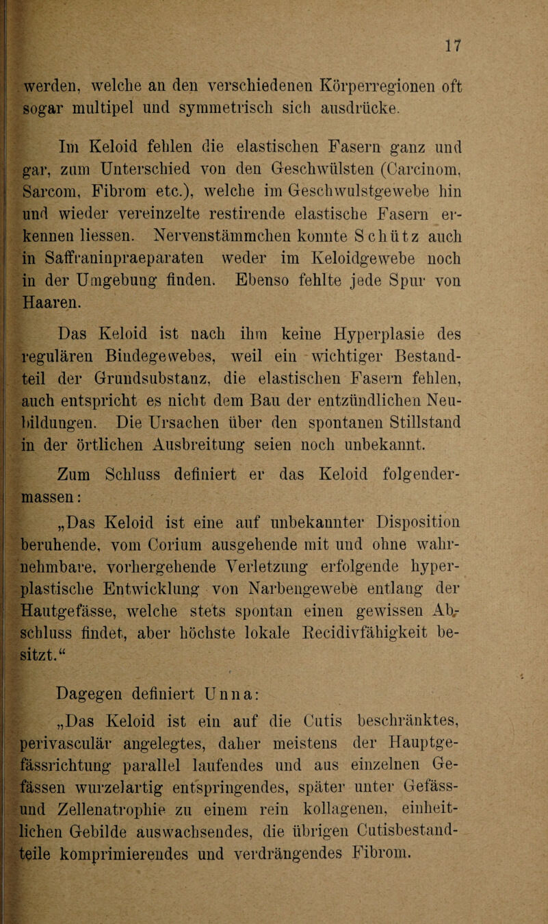 werden, welche an den verschiedenen Körperregionen oft sogar multipel und symmetrisch sich ausdrücke. Im Keloid fehlen die elastischen Fasern ganz und gar, zum Unterschied von den Geschwülsten (Carcinom, Sarcom, Fibrom etc.), welche im Geschwulstgewebe hin und wieder vereinzelte restirende elastische Fasern er¬ kennen Hessen. Nervenstämmchen konnte S chütz auch in Saffraninpraeparaten weder im Keloidgewebe noch in der Umgebung finden. Ebenso fehlte jede Spur von Haaren. Das Keloid ist nach ihm keine Hyperplasie des regulären Bindegewebes, weil ein wichtiger Bestand¬ teil der Grundsubstanz, die elastischen Fasern fehlen, auch entspricht es nicht dem Bau der entzündlichen Neu¬ bildungen. Die Ursachen über den spontanen Stillstand in der örtlichen Ausbreitung seien noch unbekannt. Zum Schluss definiert er das Keloid folgender - massen: „Das Keloid ist eine auf unbekannter Disposition beruhende, vom Gorium ausgehende mit und ohne wahr¬ nehmbare, vorhergehende Verletzung erfolgende hyper¬ plastische Entwicklung von Narbengewebe entlang der Hautgefässe, welche stets spontan einen gewissen Ab¬ schluss findet, aber höchste lokale Recidivfähigkeit be¬ sitzt.“ Dagegen definiert Unna: „Das Keloid ist ein auf die Cutis beschränktes, perivasculär angelegtes, daher meistens der Hauptge- fässrichtung parallel laufendes und aus einzelnen Ge- fässen Wurzel artig entspringendes, später unter Gefäss- und Zellenatrophie zu einem rein kollagenen, einheit¬ lichen Gebilde auswachsendes, die übrigen Cutisbestand¬ teile komprimierendes und verdrängendes Fibrom.