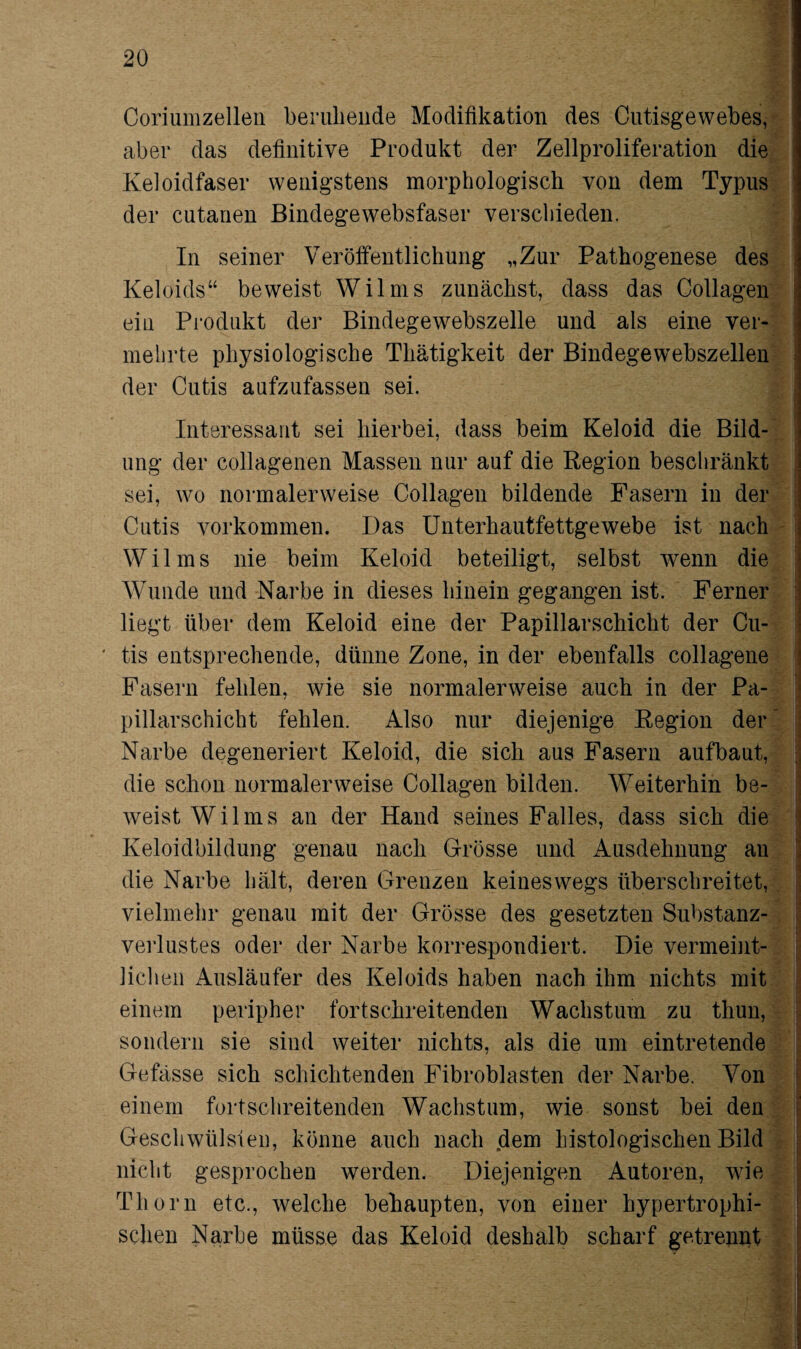Coriumzellen beruhende Modifikation des Cutisgewebes, aber das definitive Produkt der Zellproliferation die Keloidfaser wenigstens morphologisch von dem Typus der cutanen Bindegewebsfaser verschieden. In seiner Veröffentlichung „Zur Pathogenese des Keloids“ beweist Wilms zunächst, dass das Collagen ein Produkt der Bindegewebszelle und als eine ver¬ mehrte physiologische Thätigkeit der Bindegewebszellen der Cutis aufzufassen sei. Interessant sei hierbei, dass beim Keloid die Bild¬ ung der collagenen Massen nur auf die Region beschränkt sei, wo normalerweise Collagen bildende Fasern in der Cutis Vorkommen. Das Unterhautfettgewebe ist nach Wilms nie beim Keloid beteiligt, selbst wenn die Wunde und Narbe in dieses hinein gegangen ist. Ferner liegt über dem Keloid eine der Papillarschicht der Cu¬ tis entsprechende, dünne Zone, in der ebenfalls collagene Fasern fehlen, wie sie normalerweise auch in der Pa¬ pillarschicht fehlen. Also nur diejenige Region der Narbe degeneriert Keloid, die sich aus Fasern aufbaut, die schon normalerweise Collagen bilden. Weiterhin be¬ weist Wilms an der Hand seines Falles, dass sich die Keloidbildung genau nach Grösse und Ausdehnung an die Narbe hält, deren Grenzen keineswegs überschreitet, vielmehr genau mit der Grösse des gesetzten Substanz¬ verlustes oder der Narbe korrespondiert. Die vermeint¬ lichen Ausläufer des Keloids haben nach ihm nichts mit einem peripher fortschreitenden Wachstum zu thun, sondern sie sind weiter nichts, als die um eintretende Gefässe sich schichtenden Fibroblasten der Narbe. Von einem fortschreitenden Wachstum, wie sonst bei den Geschwülsten, könne auch nach dem histologischen Bild nicht gesprochen werden. Diejenigen Autoren, wie Thorn etc., welche behaupten, von einer hypertrophi¬ schen Narbe müsse das Keloid deshalb scharf getrennt