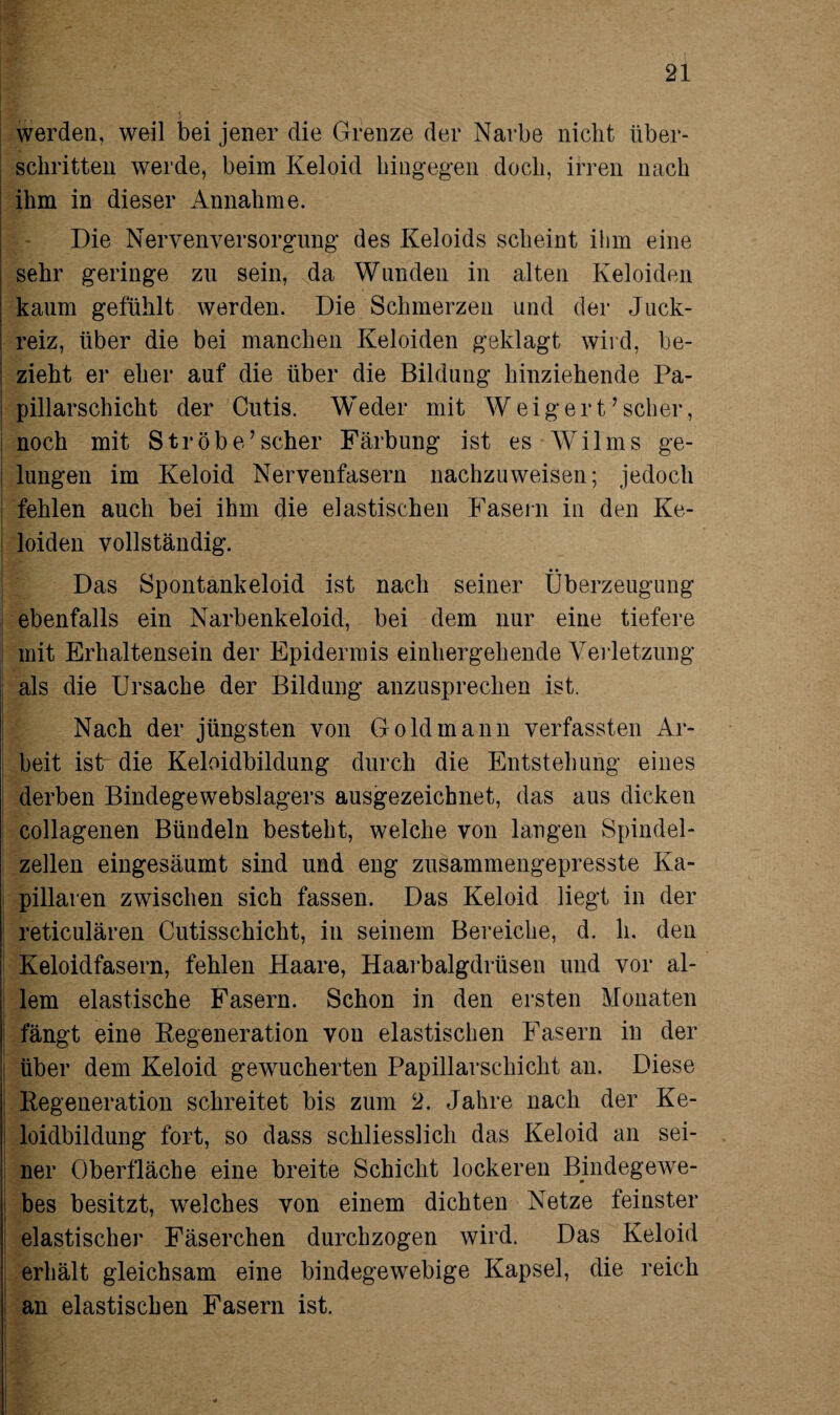 werden, weil bei jener die Grenze der Narbe nicht über¬ schritten werde, beim Keloid hingegen doch, irren nach ihm in dieser Annahme. Die Nervenversorgung des Keloids scheint ihm eine sehr geringe zu sein, da Wunden in alten Keloiden kaum gefühlt werden. Die Schmerzen und der Juck¬ reiz, über die bei manchen Keloiden geklagt wird, be¬ zieht er eher auf die über die Bildung hinziehende Pa- pillarschicht der Cutis. Weder mit Weigert’ scher, noch mit Strobe’scher Färbung ist es Wilms ge¬ lungen im Keloid Nervenfasern nachzuweisen; jedoch fehlen auch bei ihm die elastischen Fasern in den Ke¬ loiden vollständig. Das Spontankeloid ist nach seiner Überzeugung ebenfalls ein Narbenkeloid, bei dem nur eine tiefere mit Erhaltensein der Epidermis einhergehende Verletzung als die Ursache der Bildung anzusprechen ist. Nach der jüngsten von Gold mann verfassten Ar¬ beit istr die Keloidbildung durch die Entstehung eines derben Bindegewebslagers ausgezeichnet, das aus dicken collagenen Bündeln besteht, welche von laugen Spindel¬ zellen eingesäumt sind und eng zusammengepresste Ka¬ pillaren zwischen sich fassen. Das Keloid liegt in der reticulären Cutisschicht, in seinem Bereiche, d. h. den Keloidfasern, fehlen Haare, Haarbalgdrüsen und vor al¬ lem elastische Fasern. Schon in den ersten Monaten fängt eine Regeneration von elastischen Fasern in der über dem Keloid gewucherten PapillarSchicht an. Diese Regeneration schreitet bis zum 2. Jahre nach der Ke- I loidbildung fort, so dass schliesslich das Keloid an sei¬ ner Oberfläche eine breite Schicht lockeren Bindegewe¬ bes besitzt, welches von einem dichten Netze feinster elastischer Fäserchen durchzogen wird. Das Keloid erhält gleichsam eine bindegewebige Kapsel, die reich an elastischen Fasern ist.