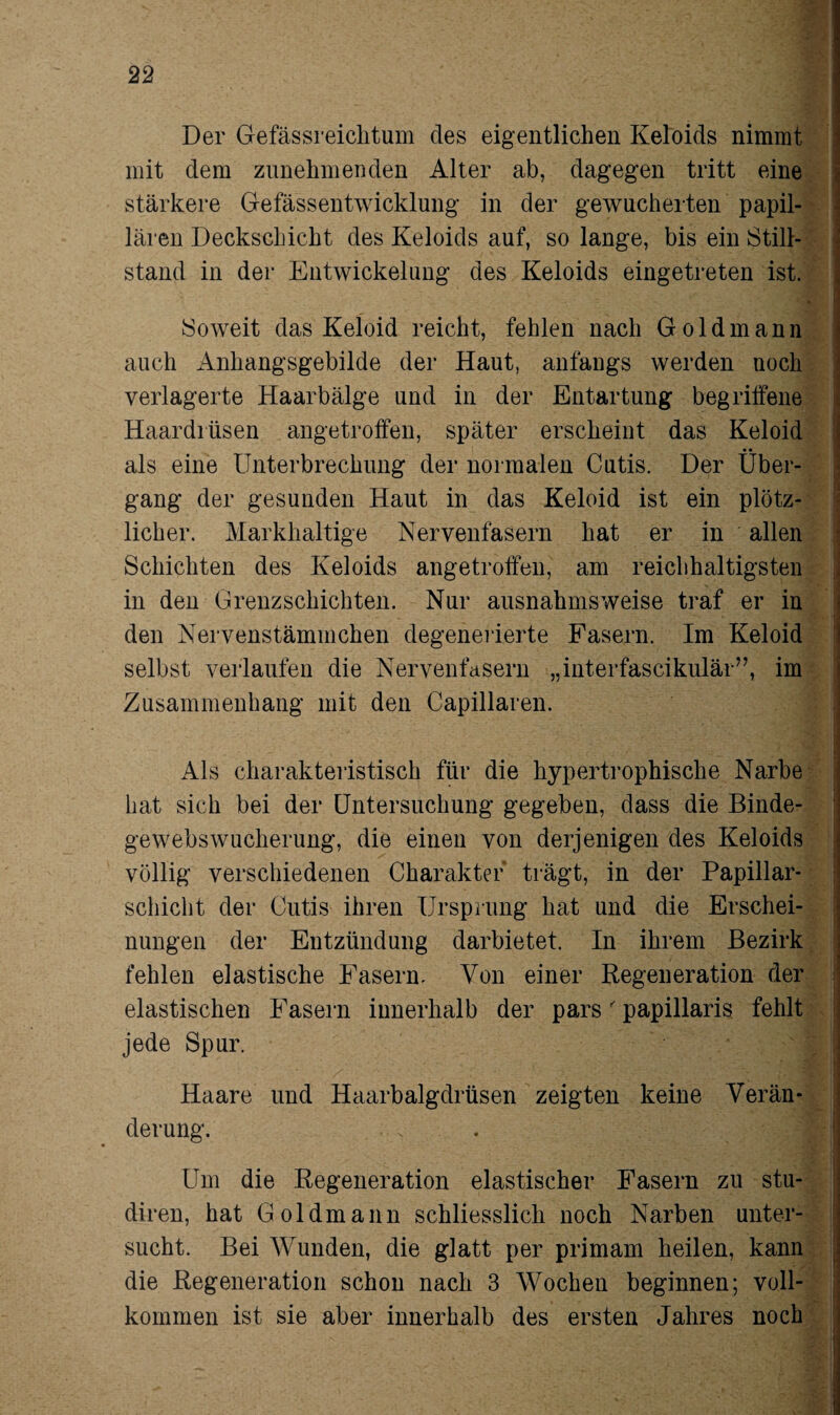 Der Gefässreichtum des eigentlichen Keloids nimmt mit dem zunehmenden Alter ab, dagegen tritt eine stärkere Gefässentwicklung in der gewucherten papil¬ lären Deckschicht des Keloids auf, so lange, bis ein Still¬ stand in der Entwickelung des Keloids eingetreten ist. Soweit das Keloid reicht, fehlen nach Goldmann auch Anhangsgebilde der Haut, anfangs werden noch verlagerte Haarbälge und in der Entartung begriffene Haardrüsen angetroffen, später erscheint das Keloid als eine Unterbrechung der normalen Cutis. Der Über¬ gang der gesunden Haut in das Keloid ist ein plötz¬ licher. Markhaltige Nervenfasern hat er in allen Schichten des Keloids angetroffen, am reichhaltigsten in den Grenzschichten. Nur ausnahmsweise traf er in den Nervenstämmchen degenerierte Fasern. Im Keloid selbst verlaufen die Nervenfasern „interfascikulär”, im Zusammenhang mit den Capillaren. Als charakteristisch für die hypertrophische Narbe hat sich bei der Untersuchung gegeben, dass die Binde¬ gewebswucherung, die einen von derjenigen des Keloids völlig verschiedenen Charakter trägt, in der Papillar- schiebt der Cutis ihren Ursprung hat und die Erschei¬ nungen der Entzündung darbietet. In ihrem Bezirk fehlen elastische Fasern. Von einer Regeneration der elastischen Fasern innerhalb der pars' papillaris fehlt jede Spur. Haare und Haarbalgdrüsen zeigten keine Verän¬ derung. Um die Regeneration elastischer Fasern zu stu- diren, hat Goldmann schliesslich noch Narben unter¬ sucht. Bei Wunden, die glatt per primam heilen, kann die Regeneration schon nach 3 Wochen beginnen; voll¬ kommen ist sie aber innerhalb des ersten Jahres noch