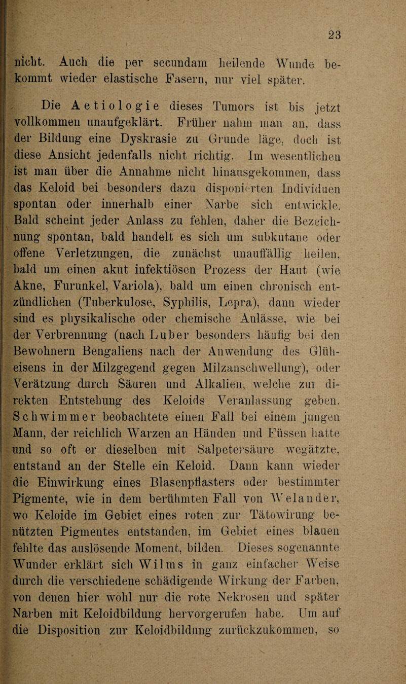 nicht. Auch die per secundam heilende Wunde be¬ kommt wieder elastische Fasern, nur viel später. Die Aetiologie dieses Tumors ist bis jetzt vollkommen unaufgeklärt. Früher nahm man an, dass der Bildung eine Dyskrasie zu Grunde läge, doch ist diese Ansicht jedenfalls nicht richtig. Im wesentlichen ist man über die Annahme nicht hinausgekommen, dass das Keloid bei besonders dazu disponierten Individuen spontan oder innerhalb einer Narbe sich entwickle. Bald scheint jeder Anlass zu fehlen, daher die Bezeich¬ nung spontan, bald handelt es sich um subkutane oder offene Verletzungen, die zunächst unauffällig heilen, bald um einen akut infektiösen Prozess der Haut (wie Akne, Furunkel, Variola), bald um einen chronisch ent¬ zündlichen (Tuberkulose, Syphilis, Lepra), dann wieder sind es physikalische oder chemische Anlässe, wie bei der Verbrennung (nachLuber besonders häufig bei den Bewohnern Bengaliens nach der Anwendung des Glüh¬ eisens in der Milzgegend gegen Milzauschwellung), oder Verätzung durch Säuren und Alkalien, welche zm di¬ rekten Entstehung des Keloids Veranlassung geben. Schwimmer beobachtete einen Fall bei einem jungen Mann, der reichlich Warzen an Händen und Füssen hatte und so oft er dieselben mit Salpetersäure wegätzte, entstand an der Stelle ein Keloid. Dann kann wieder die Einwirkung eines Blasenpflasters oder bestimmter Pigmente, wie in dem berühmten Fall von W eiander, wo Keloide im Gebiet eines roten zur Tätowirung be¬ nützten Pigmentes entstanden, im Gebiet eines blauen fehlte das auslösende Moment, bilden. Dieses sogenannte Wunder erklärt sich Wilms in ganz einfacher Weise durch die verschiedene schädigende Wirkung der Farben, von denen hier wohl nur die rote Nekrosen und später Narben mit Keloidbildung hervorgerufen habe. Um auf die Disposition zur Keloidbildung zurückzukommen, so