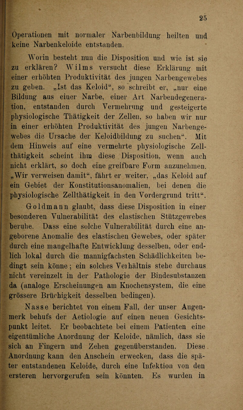 Operationen mit normaler Narbenbildüng heilten und keine Narbenkeloide entstanden. Worin besteht nun die Disposition und wie ist sie zu erklären? Wilms versucht diese Erklärung mit einer erhöhten Produktivität des jungen Narbengewebes zu geben. „Ist das Keloid“, so schreibt er, „nur eine Bildung aus einer Narbe, einer Art Narbeiidegenera- tion, entstanden durch Vermehrung und gesteigerte physiologische Thätigkeit der Zellen, so haben wir nur in einer erhöhten Produktivität des jungen Narbenge¬ webes die Ursache der Keloidbildung zu suchen“. Mit dem Hinweis auf eine vermehrte physiologische Zell- thätigkeit scheint ihm diese Disposition, wenn auch nicht erklärt, so doch eine greifbare Form anzunehmen. „Wir verweisen damit“, fährt er weiter, „das Keloid auf ein Gebiet der Konstitutionsanomalien, bei denen die physiologische Zellthätigkeit in den Vordergrund tritt“. Goldmann glaubt, dass diese Disposition in einer besonderen Vulnerabilität des elastischen Stützgewebes beruhe. Dass eine solche Vulnerabilität durch eine an¬ geborene Anomalie des elastischen Gewebes, oder später durch eine mangelhafte Entwicklung desselben, oder end¬ lich lokal durch die mannigfachsten Schädlichkeiten be¬ dingt sein könne; ein solches Veihältnis stehe durchaus nicht vereinzelt in der Pathologie der Bindesubstanzen da (analoge Erscheinungen am Knochensystem, die eine grössere Brüchigkeit desselben bedingen). Nasse berichtet von einem Fall, der unser Augen¬ merk behufs der Aetiologie auf einen neuen Gesichts¬ punkt leitet. Er beobachtete bei einem Patienten eine eigentümliche Anordnung der Keloide, nämlich, dass sie sich an Fingern und Zehen gegenüberstanden. Diese Anordnung kann den Anschein erwecken, dass die spä¬ ter entstandenen Keloide, durch eine Infektion von den ersteren hervorgerufen sein könnten. Es wurden in