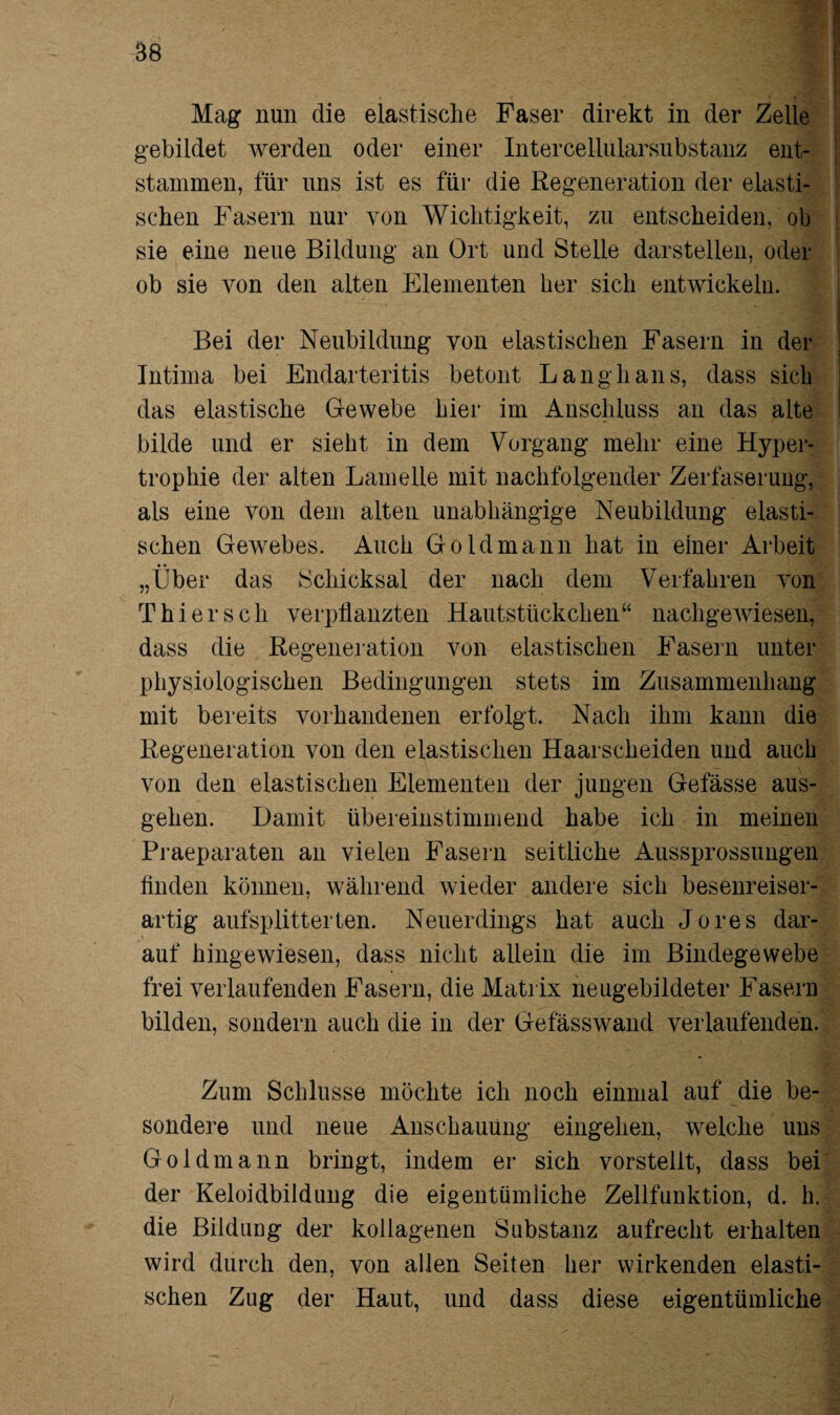 Mag nun die elastische Faser direkt in der Zelle gebildet werden oder einer Intercellularsubstanz ent¬ stammen, für uns ist es für die Regeneration der elasti¬ schen Fasern nur von Wichtigkeit, zu entscheiden, ob sie eine neue Bildung an Ort und Stelle darstellen, oder ob sie von den alten Elementen her sich entwickeln. Bei der Neubildung von elastischen Fasern in der Intima bei Endarteritis betont Langhaus, dass sich das elastische Gewebe hier im Anschluss an das alte bilde und er sieht in dem Vorgang mehr eine Hyper¬ trophie der alten Lamelle mit nachfolgender Zerfaserung, als eine von dem alten unabhängige Neubildung elasti¬ schen Gewebes. Auch Gold mann hat in einer Arbeit „Über das Schicksal der nach dem Verfahren von Thiersch verpflanzten Hautstückchen“ nachgewiesen, dass die Regeneration von elastischen Fasern unter physiologischen Bedingungen stets im Zusammenhang mit bereits vorhandenen erfolgt. Nach ihm kann die Regeneration von den elastischen Haarscheiden und auch von den elastischen Elementen der jungen Gelasse aus¬ gehen. Damit übereinstimmend habe ich in meinen Praeparaten an vielen Fasern seitliche Aussprossungen finden können, während wieder andere sich besenreiser¬ artig aufsplitterten. Neuerdings hat auch Jo res dar¬ auf hingewiesen, dass nicht allein die im Bindegewebe frei verlaufenden Fasern, die Matrix neugebildeter Faseru bilden, sondern auch die in der Gefässwand verlaufenden. Zum Schlüsse möchte ich noch einmal auf die be¬ sondere und neue Anschauung eingehen, welche uns Goldmann bringt, indem er sich vorstellt, dass bei der Keloidbildung die eigentümliche Zellfunktion, d. h. die Bildimg der kollagenen Substanz aufrecht erhalten wird durch den, von allen Seiten her wirkenden elasti¬ schen Zug der Haut, und dass diese eigentümliche