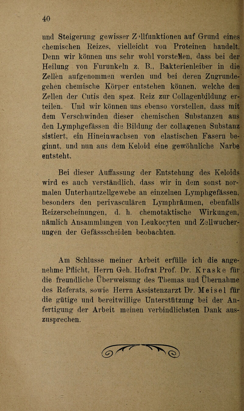 und Steigerung gewisser Z dlfunktionen auf Grund eines chemischen Reizes, vielleicht von Proteinen handelt. Denn wir können uns sehr wohl vorsteHen, dass bei der Heilung von Furunkeln z. B., Bakterienleiber in die Zellen aufgenommen werden und bei deren Zugrunde¬ gehen chemische Körper entstehen können, welche den Zellen der Cutis den spez. Reiz zur Collagenbildung er¬ teilen. Und wir können uns ebenso vorstellen, dass mit dem Verschwinden dieser chemischen Substanzen aus den Lymphgefässen die Bildung der collagenen Substanz sistiert, ein Hinein wachsen von elastischen Fasern be¬ ginnt, und nun aus dem Keloid eine gewöhnliche Narbe entsteht. Bei dieser Auffassung der Entstehung des Keloids wird es auch verständlich, dass wir in dem sonst nor¬ malen Unterhautzellgewebe an einzelnen Lymphgefässen, besonders den perivasculären Lymphräumen, ebenfalls Reizerscheinungen, d. h. chemotaktische Wirkungen, nämlich Ansammlungen von Leukocyten und Zellwucher- ungen der Gefässscheiilen beobachten. Am Schlüsse meiner Arbeit erfülle icli die ange¬ nehme Pflicht, Herrn Geh. Hofrat Prof. Dr. Kraske für • • _ • • die freundliche Überweisung des Themas und Übernahme des Referats, sowie Herrn Assistenzarzt Dr. Meise 1 für die gütige und bereitwillige Unterstützung bei der An¬ fertigung der Arbeit meinen verbindlichsten Dank aus¬ zusprechen.