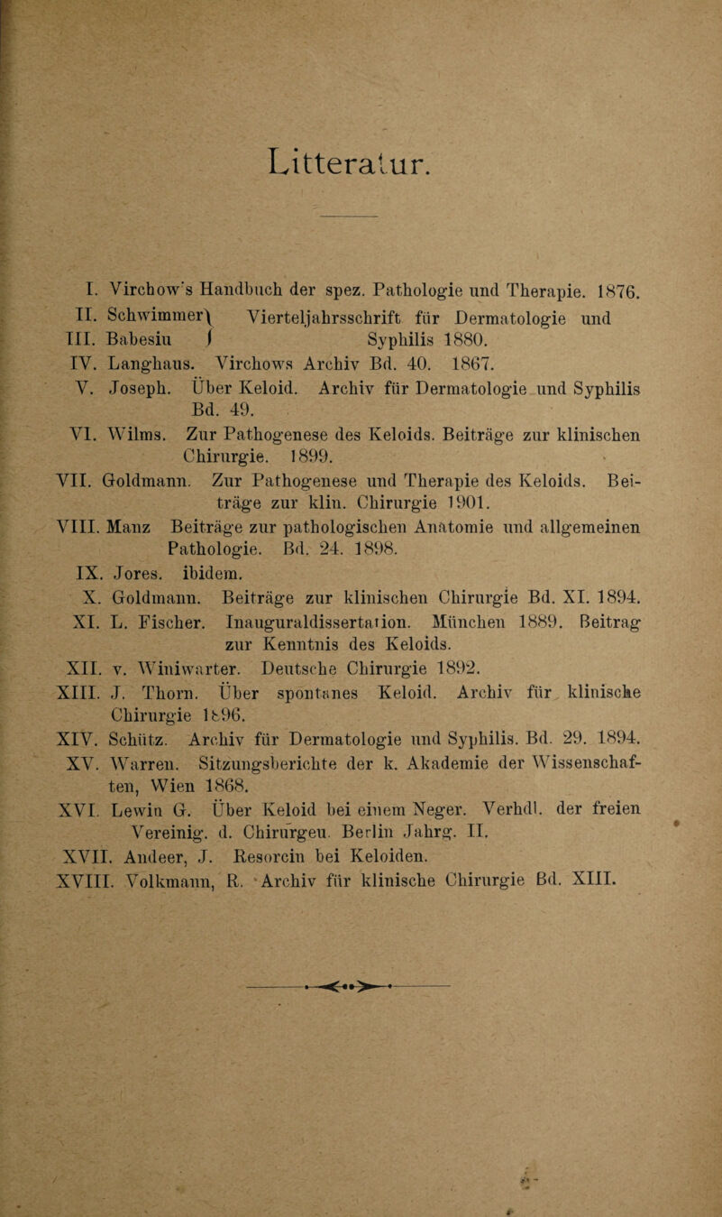 Litteratur. I. Virchow's Handbuch der spez. Pathologie und Therapie. 1876. II. Schwimmer\ Vierteljahrsschrift für Dermatologie und III. Babesiu j Syphilis 1880. IV. Langhaus. Virchows Archiv Bd. 40. 1867. V. Joseph. Über Keloid. Archiv für Dermatologie und Syphilis Bd. 49. VI. Wilms. Zur Pathogenese des Keloids. Beiträge zur klinischen Chirurgie. 1899. VII. Goldmann. Zur Pathogenese und Therapie des Keloids. Bei¬ träge zur klin. Chirurgie 1901. VIII. Mauz Beiträge zur pathologischen Anatomie und allgemeinen Pathologie. Bd. 24. 1898. IX. Jores. ibidem. X. Goldmann. Beiträge zur klinischen Chirurgie Bd. XI. 1894. XI. L. Fischer. Inauguraldissertation. München 1889. Beitrag zur Kenntnis des Keloids. XII. v. Winiwarter. Deutsche Chirurgie 1892. XIII. J. Thorn. Über spontanes Keloid. Archiv für klinische Chirurgie 1896. XIV. Schütz. Archiv für Dermatologie und Syphilis. Bd. 29. 1894. XV. Warren. Sitzungsberichte der k. Akademie der Wissenschaf¬ ten, Wien 1868. XVI. Lewin G. Über Keloid bei einem Neger. Verhdl. der freien Vereinig, d. Chirurgeu. Berlin Jahrg. II. XVII. Andeer, J. Resorcin bei Keloiden. XVIII. Volkmann, R. Archiv für klinische Chirurgie ßd. XIII.