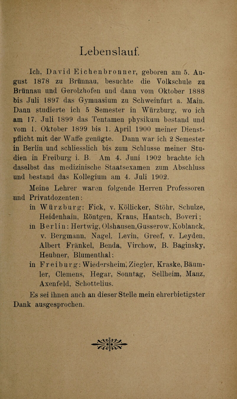 Lebenslauf. Ich, David Eichenbronner, geboren am 5. Au¬ gust 1878 zu Brünnau, besuchte die Volkschule zu Brünnau und Gerolzhofen und dann vom Oktober 1888 bis Juli 1897 das Gymnasium zu Schweinfurt a. Main. Dann studierte ich 5 Semester in Würzburg, wo ich am 17. Juli 1899 das Tentamen physikuni bestand und vom l. Oktober 1899 bis 1. April 1900 meiner Dienst¬ pflicht mit der Waffe genügte. Dann war ich 2 Semester in Berlin und schliesslich bis zum Schlüsse meiner Stu¬ dien in Freiburg i. B. Am 4. Juni 1902 brachte ich daselbst das medizinische Staatsexamen zum Abschluss und bestand das Kollegium am 4. Juli 1902. Meine Lehrer waren folgende Herren Professoren und Privatdoz enten: in Würzburg: Fick, v. Köllicker, Stöhr, Schulze, Heidenhain, Röntgen, Kraus, Hantsch, Boveri; in Berlin: Hertwig, 01shausen,Gusserow, Koblanck, v. Bergmann, Nagel, Levin, Greef, v. Leyden, Albert Frankel, Benda, Virchow, B. Baginsky, Heubner, Blumenthal: in Freiburg: Wiedersheim, Ziegler, Kraske, Bäum- ler, Clemens, Hegar, Sonntag, Sellheim, Manz, Axenfeld, Schottelius. Es sei ihnen auch an dieser Stelle mein ehrerbietigster Dank ausgesprochen. i