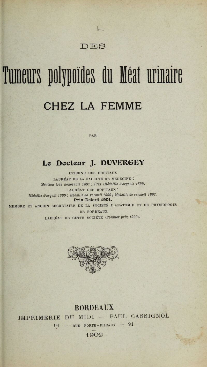 n r DES CHEZ LA FEMME PAR Le Docteur J. DDVERGEY INTERNE DES HOPITAUX LAURÉAT DE LA FACULTÉ DE MÉDECINE : Mention très honorable 1897 ; Prix {Médaille d’argent) 1899. LAURÉAT DES HOPITAUX : Médaille d’argent 1899 ; Médaille de vermeil 1900 ; Médaille de vermeil 1902. Prix Delord 1901. MEMBRE ET ANCIEN SECRÉTAIRE DE LA SOCIÉTÉ D ANATOMIE ET DE PHYSIOLOGIE DE BORDEAUX lauréat DE cette société (Premier prix 1900). BORDEAUX IMPRIMERIE DU MIDI — PAUL CASSIGNOL 91 — RXJE porte-dije aux — 1902 91