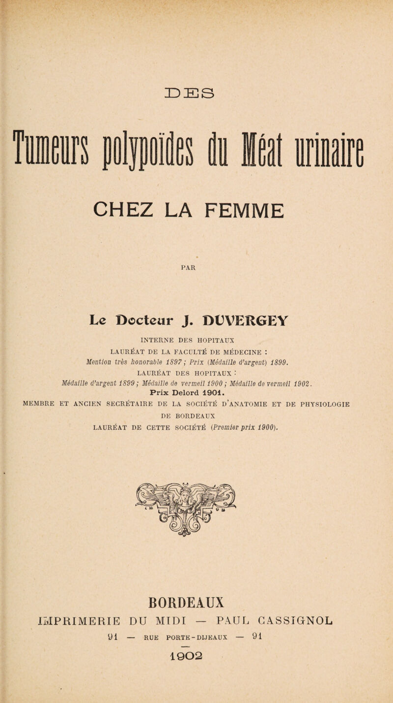 UES CHEZ LA FEMME PAR Le Docteur J. DDVERGEY INTERNE DES HOPITAUX LAURÉAT DE LA FACULTÉ DE MÉDECINE : Mention très honorable 1897 ; Prix (Médaille d'argent) 1899. LAURÉAT DES HOPITAUX : Médaille d'argent 1899 ; Médaille de vermeil 1900 ; Médaille de vermeil 1902. Prix Delord 1901. MEMBRE ET ANCIEN SECRÉTAIRE DE LA SOCIÉTÉ D’ANATOMIE ET DE PHYSIOLOGIE DE BORDEAUX LAURÉAT DE CETTE SOCIÉTÉ (Premier prix 1900). BORDEAUX IMPRIMERIE DU MIDI — PAUL CASSIGNOL 91 — RUE PORTE -DIJEAUX — 91 1902