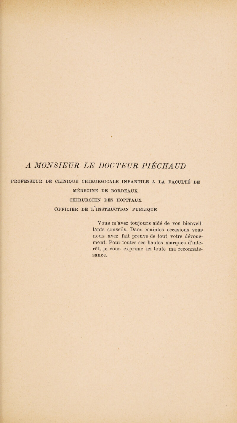 PROFESSEUR DE CLINIQUE CHIRURGICALE INFANTILE A LA FACULTÉ DE MÉDECINE DE BORDEAUX CHIRURGIEN DES HOPITAUX OFFICIER DE L’INSTRUCTION PUBLIQUE Vous m’avez toujours aidé de vos bienveil¬ lants conseils. Dans maintes occasions vous nous avez fait preuve de tout votre dévoue¬ ment. Pour toutes ces hautes marques d’inté¬ rêt, je vous exprime ici toute ma reconnais¬ sance.