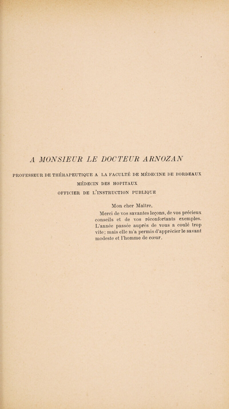 PROFESSEUR DE THÉRAPEUTIQUE A LA FACULTÉ DE MÉDECINE DE BORDEAUX MÉDECIN DES HOPITAUX OFFICIER DE i/lNSTRUCTION PUBLIQUE Mon cher Maître, Merci de vos savantes leçons, de vos précieux conseils et de vos réconfortants exemples. L’année passée auprès de vous a coulé trop vite ; mais elle m’a permis d’apprécier le savant modeste et l’homme de cœur.