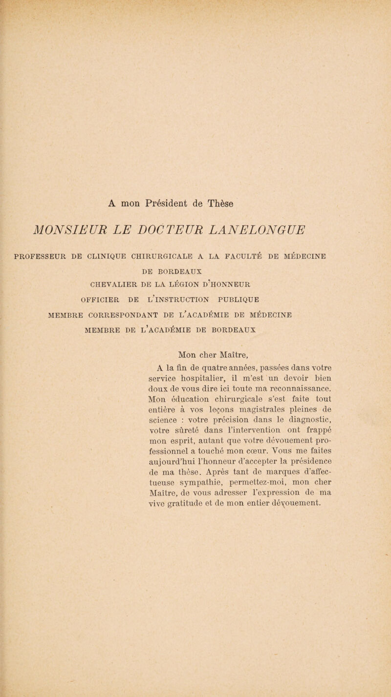 A mon Président de Thèse MONSIEUR LE DOCTEUR LANELONGUE PROFESSEUR DE CLINIQUE CHIRURGICALE A LA FACULTÉ DE MÉDECINE DE BORDEAUX CHEVALIER DE LA LÉGION D’HONNEUR OFFICIER, DE L’iNSTRUCTION PUBLIQUE MEMBRE CORRESPONDANT DE L'ACADÉMIE DE MÉDECINE MEMBRE DE L’ACADÉMIE DE BORDEAUX Mon cher Maître, A la fin de quatre années, passées dans votre service hospitalier, il m’est un devoir bien doux de vous dire ici toute ma reconnaissance. Mon éducation chirurgicale s’est faite tout entière à vos leçons magistrales pleines de science : votre précision dans le diagnostic, votre sûreté dans l’intervention ont frappé mon esprit, autant que votre dévouement pro¬ fessionnel a touché mon cœur. Vous me faites aujourd’hui l’honneur d’accepter la présidence de ma thèse. Après tant de marques d’affec¬ tueuse sympathie, permettez-moi, mon cher Maître, de vous adresser l’expression de ma vive gratitude et de mon entier dénouement.