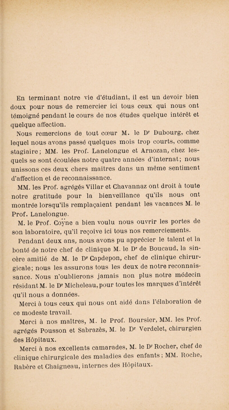 doux pour nous de remercier ici tous ceux qui nous ont témoigné pendant le cours de nos études quelque intérêt et quelque affection. Nous remercions de tout cœur M. le Dr Dubourg, chez lequel nous avons passé quelques mois trop courts, comme stagiaire; MM. les Prof. Lanelongue et Arnozan, chez les¬ quels se sont écoulées notre quatre années d’internat; nous unissons ces deux chers maîtres dans un même sentiment d’affection et de reconnaissance. MM. les Prof, agrégés Villar et Ghavannaz ont droit à toute notre gratitude pour la bienveillance qu’ils nous ont montrée lorsqu’ils remplaçaient pendant les vacances M. le Prof. Lanelongue. M. le Prof. Coÿne a bien voulu nous ouvrir les portes de son laboratoire, qu’il reçoive ici tous nos remerciements. Pendant deux ans, nous avons pu apprécier le talent et la bonté de notre chef de clinique M. le Dr de Boucaud, la sin¬ cère amitié de M. le Dr Gapdepon, chef de clinique chirur¬ gicale; nous les assurons tous les deux de notre reconnais¬ sance. Nous n’oublierons jamais non plus notre médecin résidant M. le Dr Micheleau,pour toutes les marques d’intérêt qu’il nous a données. Merci à tous ceux qui nous ont aidé dans l’élaboration de ce modeste travail. Merci à nos maîtres, M. le Prof. Boursier, MM. les Prof, agrégés Pousson et Sabrazès, M. le Dr Verdelet, chirurgien des Hôpitaux. Merci à nos excellents camarades, M. le D1 Rocher, chef de clinique chirurgicale des maladies des enfants ; MM. Roche, Rabère et Chaigneau, internes des Hôpitaux.