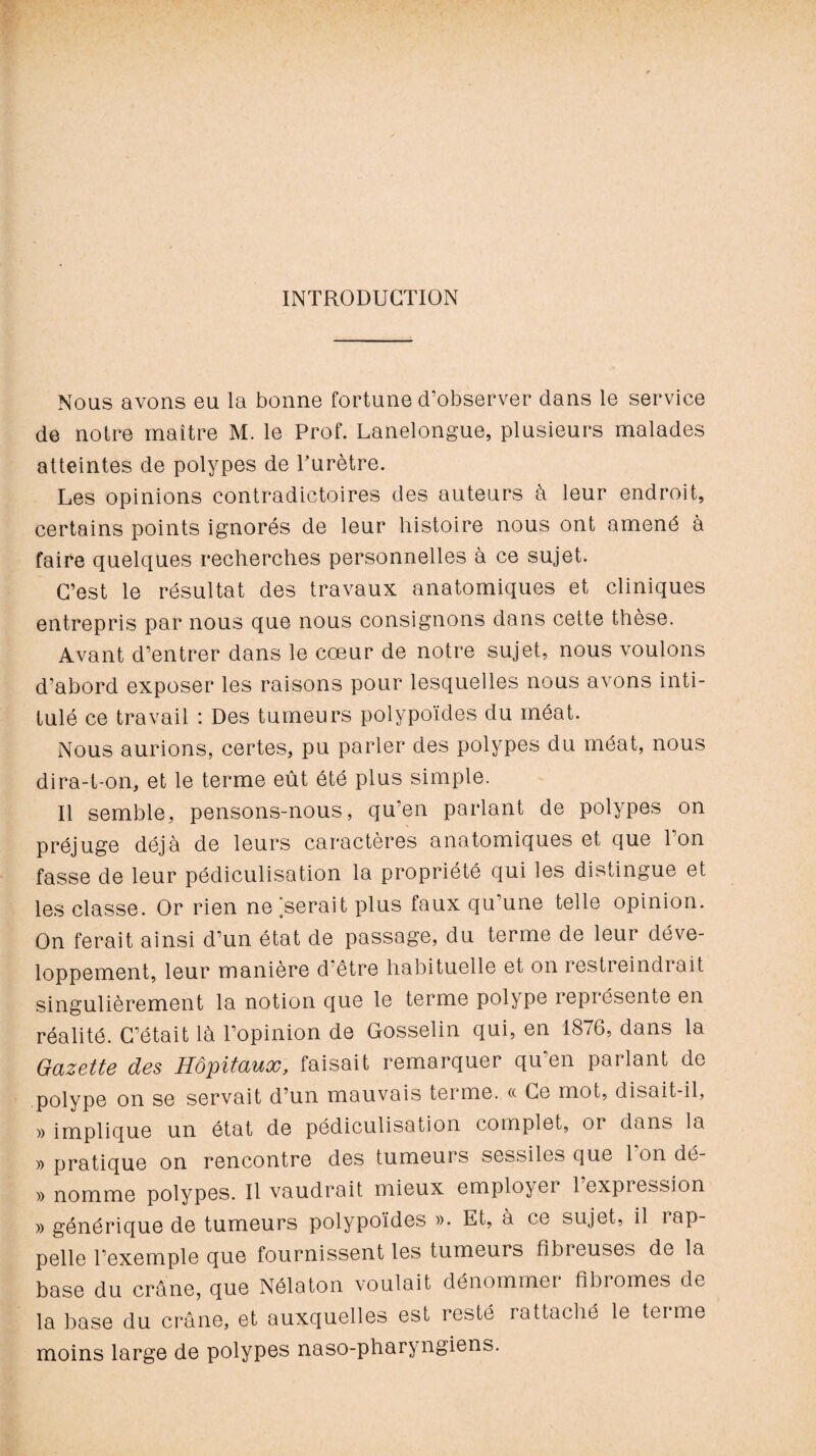 INTRODUCTION Nous avons eu la bonne fortune d’observer dans le service de notre maître M. le Prof. Lanelongue, plusieurs malades atteintes de polypes de Purètre. Les opinions contradictoires des auteurs à leur endroit, certains points ignorés de leur histoire nous ont amené à faire quelques recherches personnelles à ce sujet. C’est le résultat des travaux anatomiques et cliniques entrepris par nous que nous consignons dans cette thèse. Avant d’entrer dans le cœur de notre sujet, nous voulons d’abord exposer les raisons pour lesquelles nous avons inti¬ tulé ce travail : Des tumeurs polypoïdes du méat. Nous aurions, certes, pu parler des polypes du méat, nous dira-t-on, et le terme eût été plus simple. Il semble, pensons-nous, qu’en parlant de polypes on préjuge déjà de leurs caractères anatomiques et que Ion fasse de leur pédiculisation la propriété qui les distingue et les classe. Or rien ne Userait plus faux qu’une telle opinion. On ferait ainsi d’un état de passage, du terme de leur déve¬ loppement, leur manière d être habituelle et on restreindrait singulièrement la notion que le terme polype représente en réalité. C’était là l’opinion de Gosselin qui, en 1876, dans la Gazette des Hôpitaux, faisait remarquer qu’en parlant de polype on se servait d’un mauvais terme. « Ce mot, disait-il, » implique un état de pédiculisation complet, or dans la » pratique on rencontre des tumeurs sessiles que 1 on dé- » nomme polypes. Il vaudrait mieux employer 1 expression » générique de tumeurs polypoïdes ». Et, à ce sujet, il rap¬ pelle l’exemple que fournissent les tumeurs fibreuses de la base du crâne, que Nélaton voulait dénommer fibi ornes du la base du crâne, et auxquelles est resté rattaché le terme moins large de polypes naso-pharyngiens.