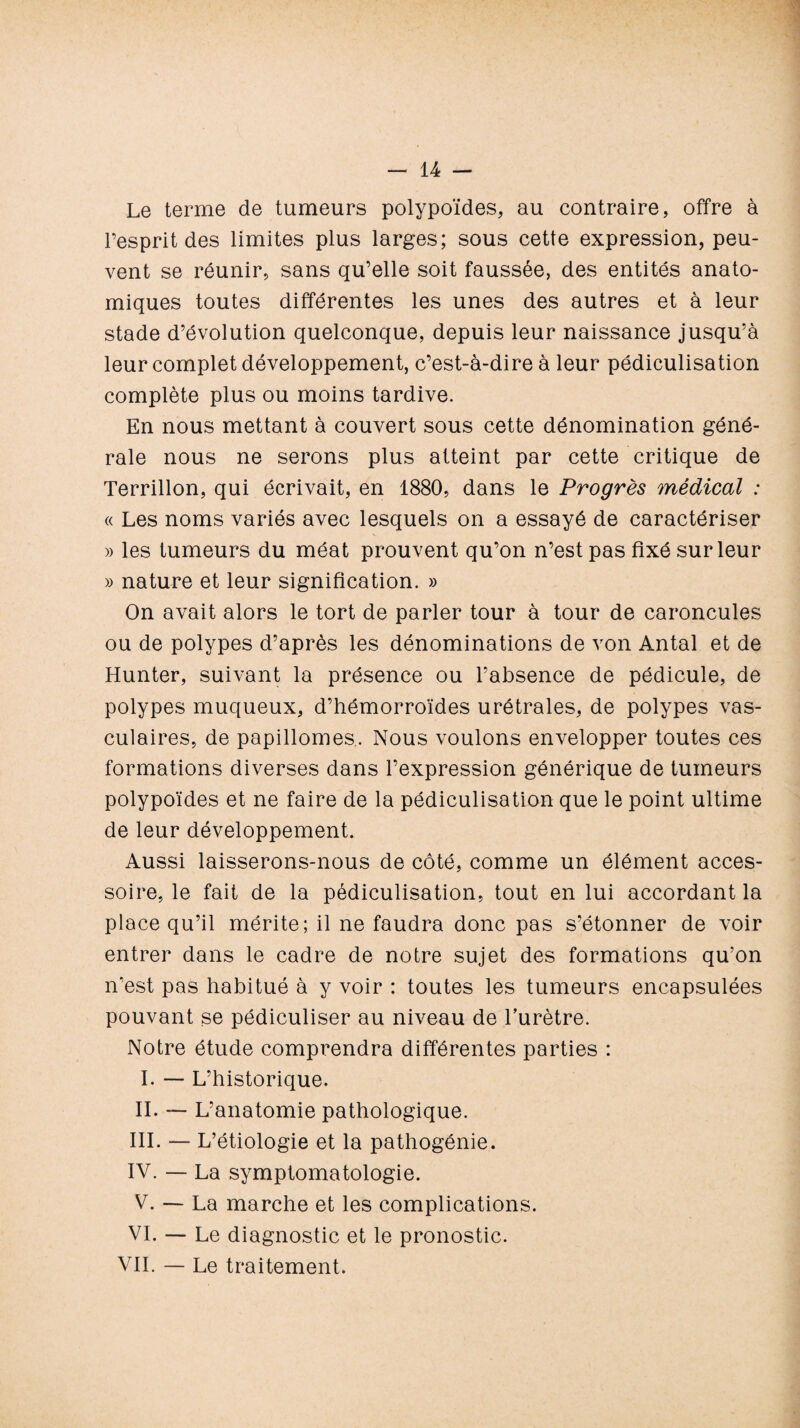 Le terme de tumeurs polypoïdes, au contraire, offre à l’esprit des limites plus larges; sous cette expression, peu¬ vent se réunir, sans qu’elle soit faussée, des entités anato¬ miques toutes différentes les unes des autres et à leur stade d’évolution quelconque, depuis leur naissance jusqu’à leur complet développement, c’est-à-dire à leur pédiculisation complète plus ou moins tardive. En nous mettant à couvert sous cette dénomination géné¬ rale nous ne serons plus atteint par cette critique de Terrillon, qui écrivait, en 1880, dans le Progrès médical : « Les noms variés avec lesquels on a essayé de caractériser » les tumeurs du méat prouvent qu’on n’est pas fixé sur leur » nature et leur signification. » On avait alors le tort de parler tour à tour de caroncules ou de polypes d’après les dénominations de von Antal et de Hunter, suivant la présence ou l’absence de pédicule, de polypes muqueux, d’hémorroïdes urétrales, de polypes vas¬ culaires, de papillomes.. Nous voulons envelopper toutes ces formations diverses dans l’expression générique de tumeurs polypoïdes et ne faire de la pédiculisation que le point ultime de leur développement. Aussi laisserons-nous de côté, comme un élément acces¬ soire, le fait de la pédiculisation, tout en lui accordant la place qu’il mérite; il ne faudra donc pas s’étonner de voir entrer dans le cadre de notre sujet des formations qu’on n’est pas habitué à y voir : toutes les tumeurs encapsulées pouvant se pédiculiser au niveau de l’urètre. Notre étude comprendra différentes parties : I. — L’historique. IL L’anatomie pathologique. III. — L’étiologie et la pathogénie. IV. — La symptomatologie. V. — La marche et les complications. VI. — Le diagnostic et le pronostic. VIL — Le traitement.