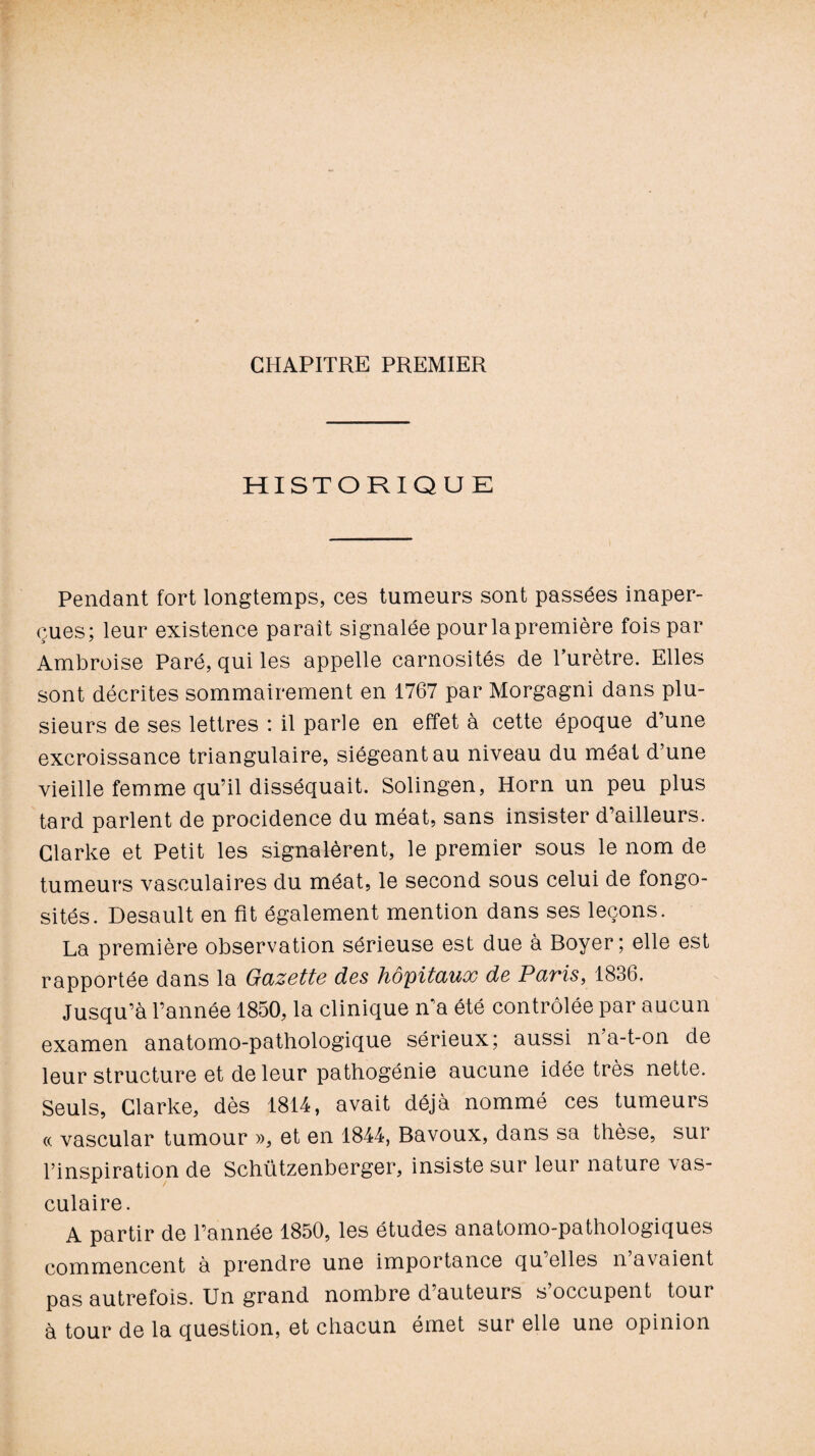 CHAPITRE PREMIER HISTORIQUE Pendant fort longtemps, ces tumeurs sont passées inaper¬ çues; leur existence parait signalée pourlapremière fois par Ambroise Paré, qui les appelle carnosités de l’urètre. Elles sont décrites sommairement en 1767 par Morgagni dans plu¬ sieurs de ses lettres : il parle en effet à cette époque d’une excroissance triangulaire, siégeant au niveau du méat d’une vieille femme qu’il disséquait. Solingen, Horn un peu plus tard parlent de procidence du méat, sans insister d’ailleurs. Clarke et Petit les signalèrent, le premier sous le nom de tumeurs vasculaires du méat, le second sous celui de fongo¬ sités. Desault en fit également mention dans ses leçons. La première observation sérieuse est due à Boyer; elle est rapportée dans la Gazette des hôpitaux de Paris, 1836. Jusqu’à l’année 1850, la clinique n'a été contrôlée par aucun examen anatomo-pathologique sérieux; aussi n’a-t-on de leur structure et de leur pathogénie aucune idée très nette. Seuls, Clarke, dès 1814, avait déjà nommé ces tumeurs (.(. vascular tumour », et en 1844, Bavoux, dans sa thèse, sur l’inspiration de Schützenberger, insiste sur leur nature vas¬ culaire. A partir de l’année 1850, les études anatomo-pathologiques commencent à prendre une importance qu elles n avaient pas autrefois. Un grand nombre d’auteurs s’occupent tour à tour de la question, et chacun émet sur elle une opinion