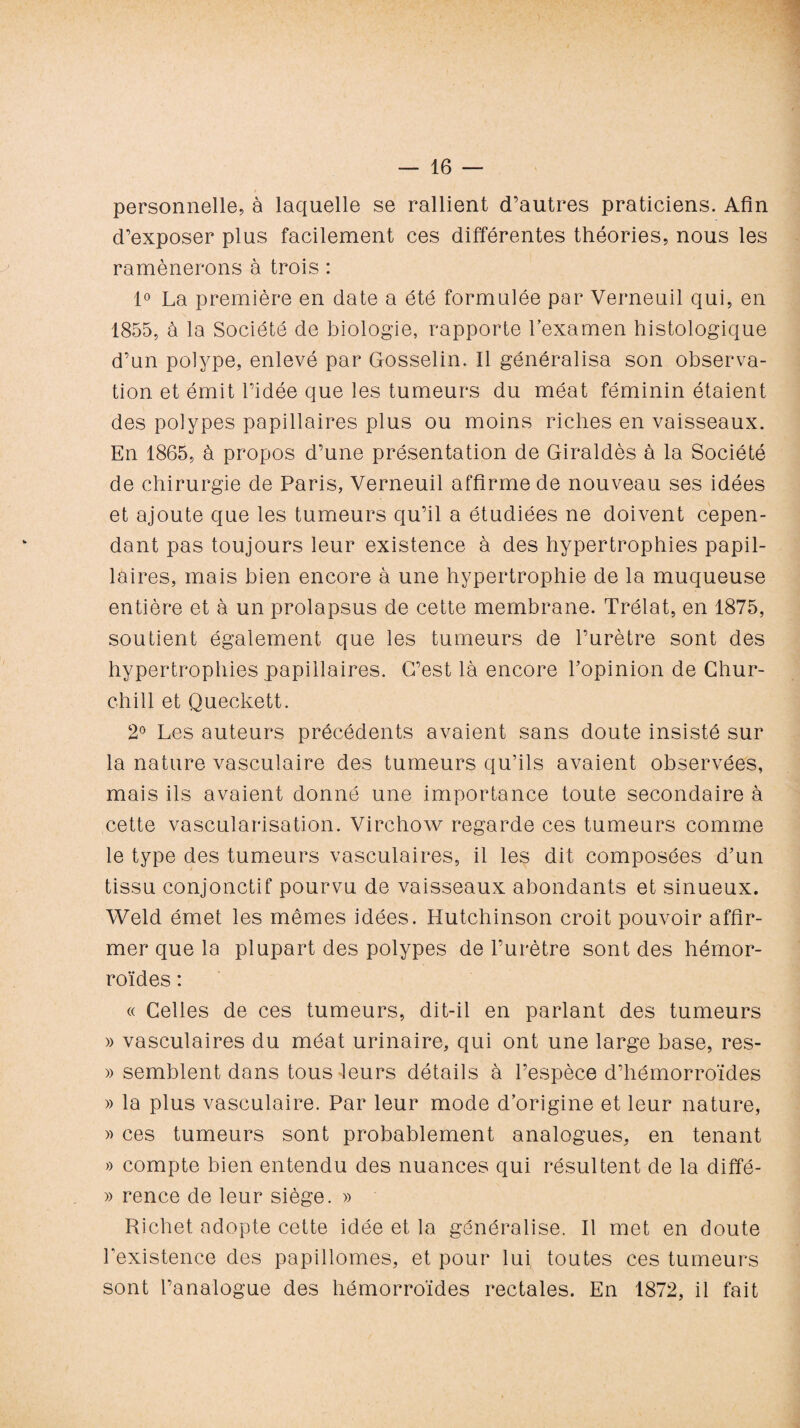 personnelle, à laquelle se rallient d’autres praticiens. Afin d’exposer plus facilement ces différentes théories, nous les ramènerons à trois : 1° La première en date a été formulée par Verneuil qui, en 1855, à la Société de biologie, rapporte l’examen histologique d’un polype, enlevé par Gosselin. 11 généralisa son observa¬ tion et émit l’idée que les tumeurs du méat féminin étaient des polypes papillaires plus ou moins riches en vaisseaux. En 1865, à propos d’une présentation de Giraldès à la Société de chirurgie de Paris, Verneuil affirme de nouveau ses idées et ajoute que les tumeurs qu’il a étudiées ne doivent cepen¬ dant pas toujours leur existence à des hypertrophies papil¬ laires, mais bien encore à une hypertrophie de la muqueuse entière et à un prolapsus de cette membrane. Trélat, en 1875, soutient également que les tumeurs de l’urètre sont des hypertrophies papillaires. G’est là encore l’opinion de Chur¬ chill et Queckett. 2° Les auteurs précédents avaient sans doute insisté sur la nature vasculaire des tumeurs qu’ils avaient observées, mais ils avaient donné une importance toute secondaire à cette vascularisation. Virchow regarde ces tumeurs comme le type des tumeurs vasculaires, il les dit composées d’un tissu conjonctif pourvu de vaisseaux abondants et sinueux. Weld émet les mêmes idées. Hutchinson croit pouvoir affir¬ mer que la plupart des polypes de l’urètre sont des hémor¬ roïdes : « Celles de ces tumeurs, dit-il en parlant des tumeurs » vasculaires du méat urinaire, qui ont une large base, res- » semblent dans tous leurs détails à l’espèce d’hémorroïdes » la plus vasculaire. Par leur mode d’origine et leur nature, » ces tumeurs sont probablement analogues, en tenant » compte bien entendu des nuances qui résultent de la diffé- » rence de leur siège. » Richet adopte cette idée et la généralise. Il met en doute l’existence des papillomes, et pour lui toutes ces tumeurs sont l’analogue des hémorroïdes rectales. En 1872, il fait