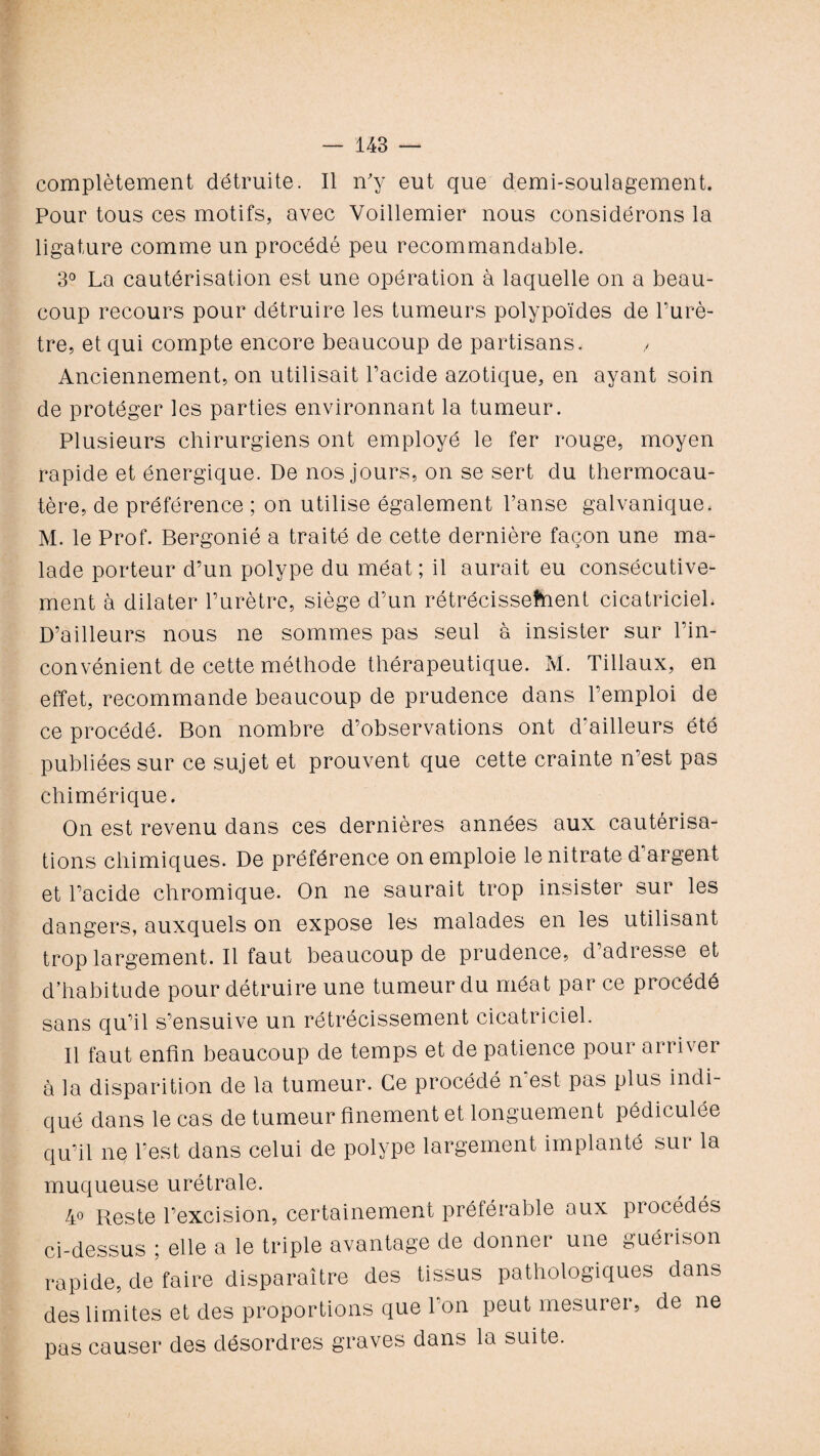 complètement détruite. Il n'y eut que demi-soulagement. Pour tous ces motifs, avec Voillemier nous considérons la ligature comme un procédé peu recommandable. 3° La cautérisation est une opération à laquelle on a beau¬ coup recours pour détruire les tumeurs polypoïdes de l’urè¬ tre, et qui compte encore beaucoup de partisans. , Anciennement, on utilisait Pacide azotique, en ayant soin de protéger les parties environnant la tumeur. Plusieurs chirurgiens ont employé le fer rouge, moyen rapide et énergique. De nos jours, on se sert du thermocau¬ tère, de préférence ; on utilise également Panse galvanique. M. le Prof. Bergonié a traité de cette dernière façon une ma¬ lade porteur d’un polype du méat ; il aurait eu consécutive¬ ment à dilater l’urètre, siège d’un rétrécissement cicatriciel* D’ailleurs nous ne sommes pas seul à insister sur l’in¬ convénient de cette méthode thérapeutique. M. Tillaux, en effet, recommande beaucoup de prudence dans l’emploi de ce procédé. Bon nombre d’observations ont d ailleurs été publiées sur ce sujet et prouvent que cette crainte n’est pas chimérique. On est revenu dans ces dernières années aux cautérisa¬ tions chimiques. De préférence on emploie le nitrate d’argent et Pacide chromique. On ne saurait trop insister sur les dangers, auxquels on expose les malades en les utilisant trop largement. Il faut beaucoup de prudence, d adresse et d’habitude pour détruire une tumeur du méat par ce procédé sans qu’il s’ensuive un rétrécissement cicatriciel. Il faut enfin beaucoup de temps et de patience pour arriver à la disparition de la tumeur. Ce procédé n'est pas plus indi¬ qué dans le cas de tumeur finement et longuement pédiculée qu’il ne l’est dans celui de polype largement implanté sur la muqueuse urétrale. 40 Reste l’excision, certainement préférable aux procédés ci-dessus ; elle a le triple avantage de donner une guérison rapide, de faire disparaître des tissus pathologiques dans des limites et des proportions que l’on peut mesurer, de ne pas causer des désordres graves dans la suite.