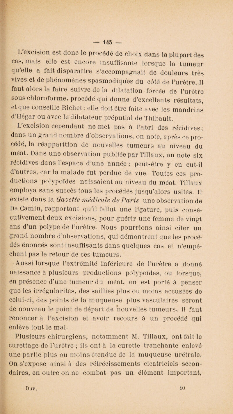 L excision est donc le procédé de choix dans la plupart des cas, mais elle est encore insuffisante lorsque la tumeur qu’elle a fait disparaître s’accompagnait de douleurs très vives et de phénomènes spasmodiques du côté de l’urètre..Il faut alors la faiie suivre de la dilatation forcée de l’urètre sous chloroforme, procédé qui donne d’excellents résultats, et que conseille Richet; elle doit être faite avec les mandrins d’Hégar ou avec le dilatateur préputial de Thibault. L excision cependant ne met pas à l’abri des récidives; dans un grand nombre d’observations, on note, après ce pro¬ cédé, la réapparition de nouvelles tumeurs au niveau du méat. Dans une observation publiée par Tillaux, on note six récidives dans l’espace d’une année ; peut-être y en eut-il d’autres, car la malade fut perdue de vue. Toutes ces pro¬ ductions polypoïdes naissaient au niveau du méat. Tillaux employa sans succès tous les procédés jusqu’alors usités. Il existe dans la Gazette médicale de Paris une observation de Da Camin, rapportant qu’il fallut une ligature, puis consé* cutivement deux excisions, pour guérir une femme de vingt ans d’un polype de l’urètre. Nous pourrions ainsi citer un grand nombre d’observations, qui démontrent que les procé¬ dés énoncés sont insuffisants dans quelques cas et n’empê¬ chent pas le retour de ces tumeurs. Aussi lorsque l’extrémité inférieure de l’urètre a donné naissance à plusieurs productions polypoïdes, ou lorsque, en présence d’une tumeur du méat, on est porté à penser que les irrégularités, des saillies plus ou moins accusées de celui-ci, des points de la muqueuse plus vasculaires seront de nouveau le point de départ de nouvelles tumeurs, il faut renoncer à l’excision et avoir recours à un procédé qui enlève tout le mal. Plusieurs chirurgiens, notamment M. Tillaux, ont fait le curettage de l’urètre ; ils ont à la curette tranchante enlevé une partie plus ou moins étendue de la muqueuse urétrale. On s’expose ainsi à des rétrécissements cicatriciels secon¬ daires, en outre on ne combat pas un élément important, Duv. 10