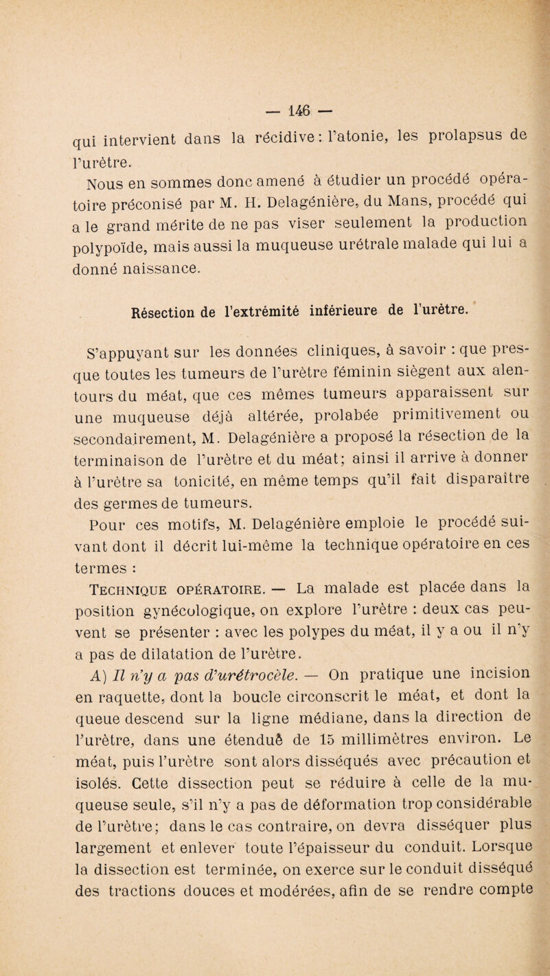 qui intervient dans la récidive : l’atonie, les prolapsus de l’urètre. Nous en sommes donc amené à étudier un procédé opéra¬ toire préconisé par M. H. Delagénière, du Mans, procédé qui a le grand mérite de ne pas viser seulement la production polypoïde, mais aussi la muqueuse urétrale malade qui lui a donné naissance. Résection de l’extrémité inférieure de 1’urètre. S’appuyant sur les données cliniques, à savoir : que pres¬ que toutes les tumeurs de l’urètre féminin siègent aux alen¬ tours du méat, que ces mêmes tumeurs apparaissent sur une muqueuse déjà altérée, prolabée primitivement ou secondairement, M. Delagénière a proposé la résection de la terminaison de l’urètre et du méat; ainsi il arrive à donner à l’urètre sa tonicité, en même temps qu’il fait disparaître des germes de tumeurs. Pour ces motifs, M. Delagénière emploie le procédé sui¬ vant dont il décrit lui-même la technique opératoire en ces termes : Technique opératoire. — La malade est placée dans la position gynécologique, on explore l’urètre : deux cas peu¬ vent se présenter : avec les polypes du méat, il y a ou il n’y a pas de dilatation de l’urètre. A) Il n’y a y as dlurétrocèle. — On pratique une incision en raquette, dont la boucle circonscrit le méat, et dont la queue descend sur la ligne médiane, dans la direction de l’urètre, dans une étenduè de 15 millimètres environ. Le méat, puis l’urètre sont alors disséqués avec précaution et isolés. Cette dissection peut se réduire à celle de la mu¬ queuse seule, s’il n’y a pas de déformation trop considérable de l’urètre; dans le cas contraire, on devra disséquer plus largement et enlever toute l’épaisseur du conduit. Lorsque la dissection est terminée, on exerce sur le conduit disséqué des tractions douces et modérées, afin de se rendre compte