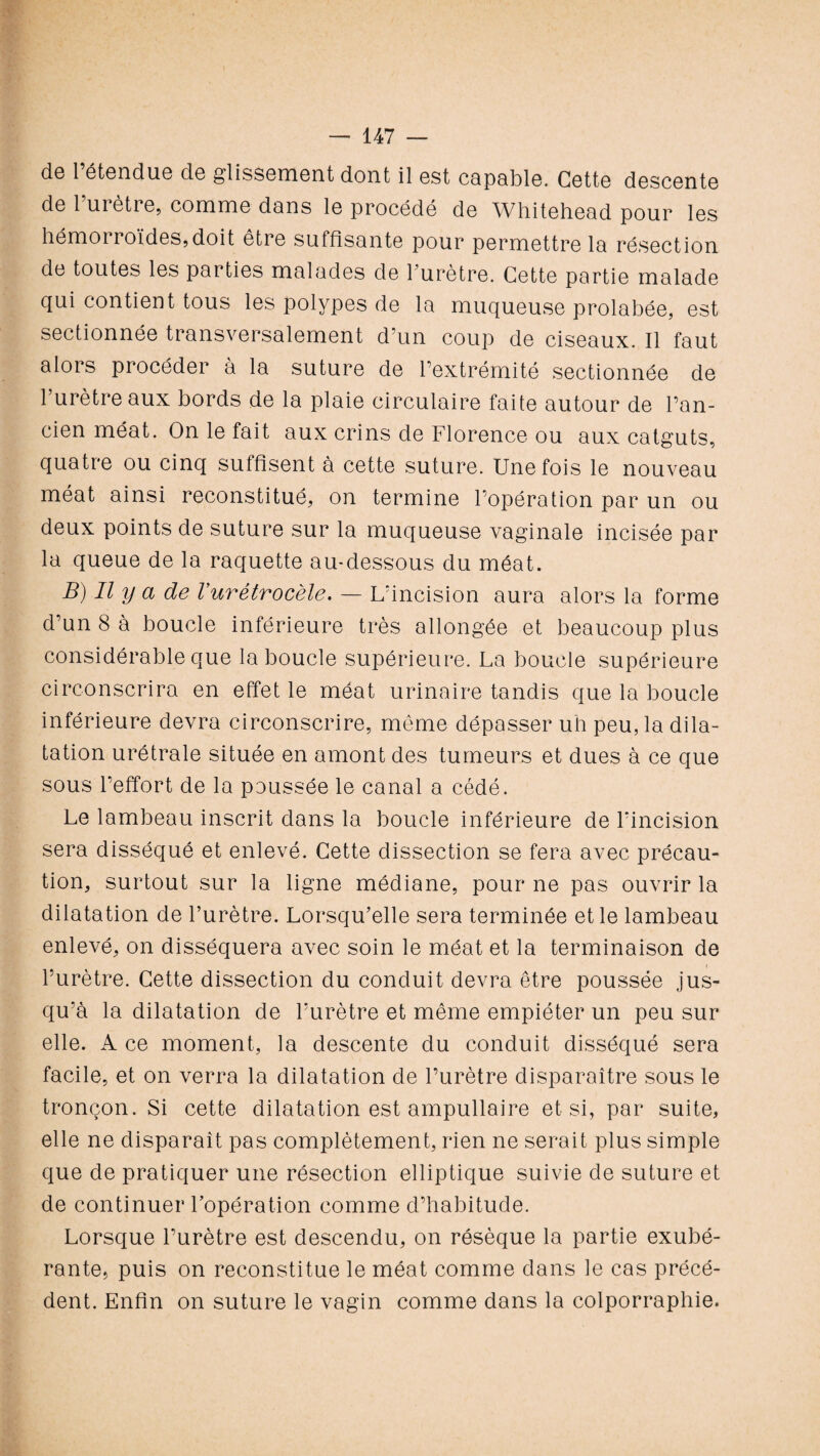 do 1 étendue de glissement dont il est capable. Cette descente de 1 urètre, comme dans le procédé de Whitehead pour les hémoi roïdes, doit être suffisante pour permettre la résection de toutes les parties malades de l’urètre. Cette partie malade qui contient tous les polypes de la muqueuse prolabée, est sectionnée transversalement d’un coup de ciseaux. Il faut alors procéder à la suture de l’extrémité sectionnée de 1 urètre aux bords de la plaie circulaire faite autour de l’an¬ cien méat. On le fait aux crins de Florence ou aux catguts, quatre ou cinq suffisent à cette suture. Une fois le nouveau méat ainsi reconstitué, on termine l’opération par un ou deux points de suture sur la muqueuse vaginale incisée par la queue de la raquette au-dessous du méat. B) Il y a de Vurétrocèle. — L’incision aura alors la forme d’un 8 à boucle inférieure très allongée et beaucoup plus considérable que la boucle supérieure. La boucle supérieure circonscrira en effet le méat urinaire tandis que la boucle inférieure devra circonscrire, même dépasser uh peu, la dila¬ tation urétrale située en amont des tumeurs et dues à ce que sous l’effort de la poussée le canal a cédé. Le lambeau inscrit dans la boucle inférieure de l’incision sera disséqué et enlevé. Cette dissection se fera avec précau¬ tion, surtout sur la ligne médiane, pour ne pas ouvrir la dilatation de l’urètre. Lorsqu’elle sera terminée et le lambeau enlevé, on disséquera avec soin le méat et la terminaison de l’urètre. Cette dissection du conduit devra être poussée jus¬ qu’à la dilatation de l’urètre et même empiéter un peu sur elle. A ce moment, la descente du conduit disséqué sera facile, et on verra la dilatation de l’urètre disparaître sous le tronçon. Si cette dilatation est ampullaire et si, par suite, elle ne disparaît pas complètement, rien ne serait plus simple que de pratiquer une résection elliptique suivie de suture et de continuer l’opération comme d’habitude. Lorsque l’urètre est descendu, on résèque la partie exubé¬ rante, puis on reconstitue le méat comme dans le cas précé¬ dent. Enfin on suture le vagin comme dans la colporraphie.