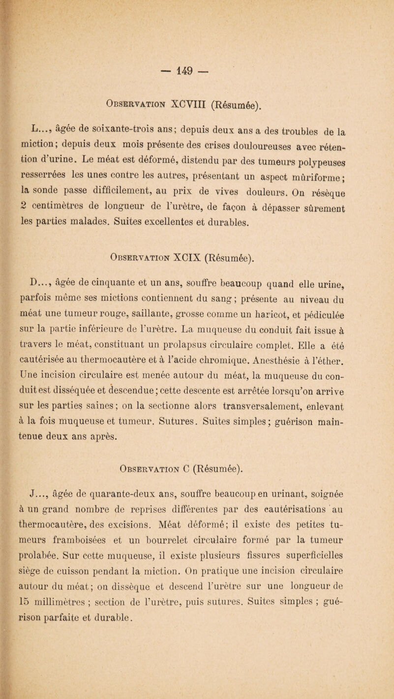 Observation XCVIII (Résumée). L..., âgee de soixante-trois ans; depuis deux ans a des troubles de la miction ; depuis deux mois présente des crises douloureuses avec réten¬ tion d urine. Le méat est déformé, distendu par des tumeurs polypeuses resserrees les unes contre les autres, présentant un aspect mûriforme ; la sonde passe difficilement, au prix de vives douleurs. On résèque 2 centimètres de longueur de 1 urètre, de façon à dépasser sûrement les parties malades. Suites excellentes et durables. Observation XCIX (Résumée). D..., âgée de cinquante et un ans, souffre beaucoup quand elle urine, parfois même ses mictions contiennent du sang ; présente au niveau du méat une tumeur rouge, saillante, grosse comme un haricot, et pédiculée sur la partie inférieure de l’urètre. La muqueuse du conduit fait issue à travers le méat, constituant un prolapsus circulaire complet. Elle a été cautérisée au thermocautère et à l’acide chromique. Anesthésie à l’éther. Une incision circulaire est menée autour du méat, la muqueuse du con¬ duit est disséquée et descendue;cette descente est arrêtée lorsqu’on arrive sur les parties saines ; on la sectionne alors transversalement, enlevant à la fois muqueuse et tumeur. Sutures. Suites simples; guérison main¬ tenue deux ans après. Observation C (Résumée). J..., âgée de quarante-deux ans, souffre beaucoup en urinant, soignée à un grand nombre de reprises différentes par des cautérisations au thermocautère, des excisions. Méat déformé; il existe des petites tu¬ meurs framboisées et un bourrelet circulaire formé par la tumeur prolabée. Sur cette muqueuse, il existe plusieurs fissures superficielles siège de cuisson pendant la miction. On pratique une incision circulaire autour du méat; on dissèque et descend l’urètre sur une longueur de 15 millimètres ; section de l’urètre, puis sutures. Suites simples ; gué¬ rison parfaite et durable.