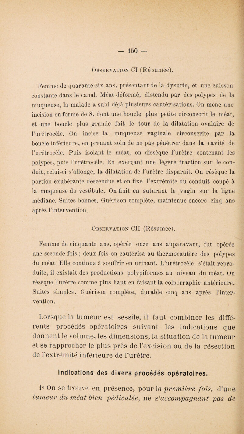 Observation CI (Résumée). Femme de quarante-six ans, présentant de la dysurie, et une cuisson constante dans le canal. Méat déformé, distendu par des polypes de la muqueuse, la malade a subi déjà plusieurs cautérisations. On mène une incision en forme de 8, dont une boucle plus petite circonscrit le méat, et une boucle plus grande fait le tour de la dilatation ovalaire de Purétrocèle. On incise la muqueuse vaginale circonscrite par la boucle inférieure, en prenant soin de ne pas pénétrer dans la cavité de l’urétrocèle. Puis isolant le méat, on dissèque P urètre contenant les polypes, puis Purétrocèle. En exerçant une légère traction sur le con¬ duit, celui-ci s’allonge, la dilatation de l'urètre disparaît. On résèque la portion exubérante descendue et on fixe l’extrémité du conduit coupé à la muqueuse du vestibule. On finit en suturant le vagin sur la ligne médiane. Suites bonnes. Guérison complète, maintenue encore cinq ans après Pintervention. Observation Cil (Résumée). Femme de cinquante ans, opérée onze ans auparavant, fut opérée une seconde fois ; deux fois on cautérisa au thermocautère des polypes du méat. Elle continua à souffrir en urinant. L’urétrocèle s’était repro¬ duite, il existait des productions polypiformes au niveau du méat. On résèque l’urètre comme plus haut en faisant la colporraphie antérieure. Suites simples. Guérison complète, durable cinq ans après Pinter¬ vention. Lorsque la tumeur est sessile, il faut combiner les diffé¬ rents procédés opératoires suivant les indications que donnent le volume, les dimensions, la situation de la tumeur et se rapprocher le plus près de l’excision ou de la résection de l’extrémité inférieure de l’urètre. Indications des divers procédés opératoires. 1° On se trouve en présence, pour la 'première fois, d’une tumeur du méat bien pédiculée, ne Raccompagnant pas de