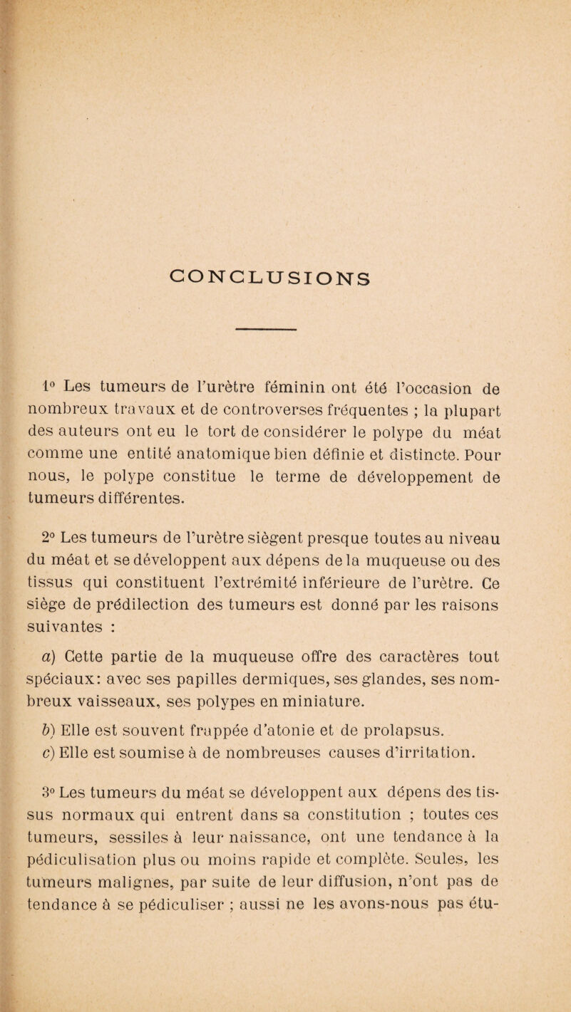 CONCLUSIONS 1° Les tumeurs de l’urètre féminin ont été l’occasion de nombreux travaux et de controverses fréquentes ; la plupart des auteurs ont eu le tort de considérer le polype du méat comme une entité anatomique bien définie et distincte. Pour nous, le polype constitue le terme de développement de tumeurs différentes. 2° Les tumeurs de l’urètre siègent presque toutes au niveau du méat et se développent aux dépens de la muqueuse ou des tissus qui constituent l’extrémité inférieure de l’urètre. Ce siège de prédilection des tumeurs est donné par les raisons suivantes : a) Cette partie de la muqueuse offre des caractères tout spéciaux: avec ses papilles dermiques, ses glandes, ses nom¬ breux vaisseaux, ses polypes en miniature. b) Elle est souvent frappée d’atonie et de prolapsus. c) Elle est soumise à de nombreuses causes d’irritation. 3° Les tumeurs du méat se développent aux dépens des tis¬ sus normaux qui entrent dans sa constitution ; toutes ces tumeurs, sessiles à leur naissance, ont une tendance à la pédiculisation plus ou moins rapide et complète. Seules, les tumeurs malignes, par suite de leur diffusion, n’ont pas de tendance à se pédiculiser ; aussi ne les avons-nous pas étu-