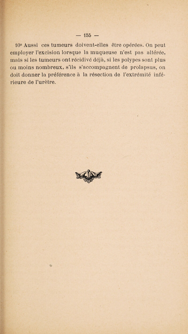 10° Aussi ces tumeurs doivent-elles être opérées. On peut employer l’excision lorsque la muqueuse n’est pas altérée, mais si les tumeurs ont récidivé déjà, si les polypes sont plus ou moins nombreux, s’ils s’accompagnent de prolapsus, on doit donner la préférence à la résection de l’extrémité infé¬ rieure de l’urètre.