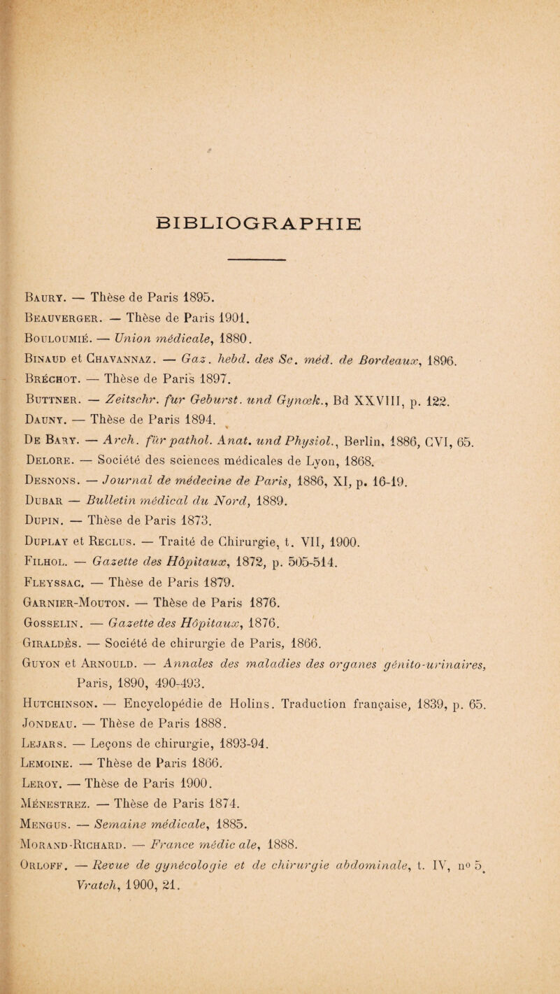 BIBLIOGRAPHIE Baury. — Thèse de Paris 1895. Beauverger. — Thèse de Paris 1901. Bouloumié. — Union médicale, 1880. Binaud et Chavannaz. — Gaz. hebd. des Sc. méd. de Bordeaux, 1896. Bréchot. — Thèse de Paris 1897. Buttner. — Zeitschr. fur Geburst. und Gynœk., Bd XXVIII, p. 122. Dauny. — Thèse de Paris 1894. * De Bary. — Arch. fur pathol. Anat. und Physiol., Berlin. 1886, GVI, 65. Delore. — Société des sciences médicales de Lyon, 1868. Desnons. — Journal de médecine de Paris, 1886, XI, p. 16-19. Dubar — Bulletin médical du Nord, 1889. Dupin. — Thèse de Paris 1873. Duplay et Reclus. — Traité de Chirurgie, t. VII, 1900. Filhol. — Gazette des Hôpitaux, 1872, p. 505-514. Fleyssac. — Thèse de Paris 1879. Garnier-Mouton. — Thèse de Paris 1876. Gosselin. — Gazette des Hôpitaux, 1876. Giraldès. — Société de chirurgie de Paris, 1866. Guyon et Arnould. — Annales des maladies des organes génito-urinaires Paris, 1890, 490-493. Hutchinson. — Encyclopédie de Flolins. Traduction française, 1839, p. 65 Jondeau. — Thèse de Paris 1888. Lejars. — Leçons de chirurgie, 1893-94. Lemoine. — Thèse de Paris 1866. Leroy. — Thèse de Paris 1900. Ménestrez. — Thèse de Paris 1874. Mengus. — Semaine médicale, 1885. Morand-Richard. — France médicale, 1888. Orloff. —Revue de gynécologie et de chirurgie abdominale, t. IV, no 5 Vratch, 1900, 21.