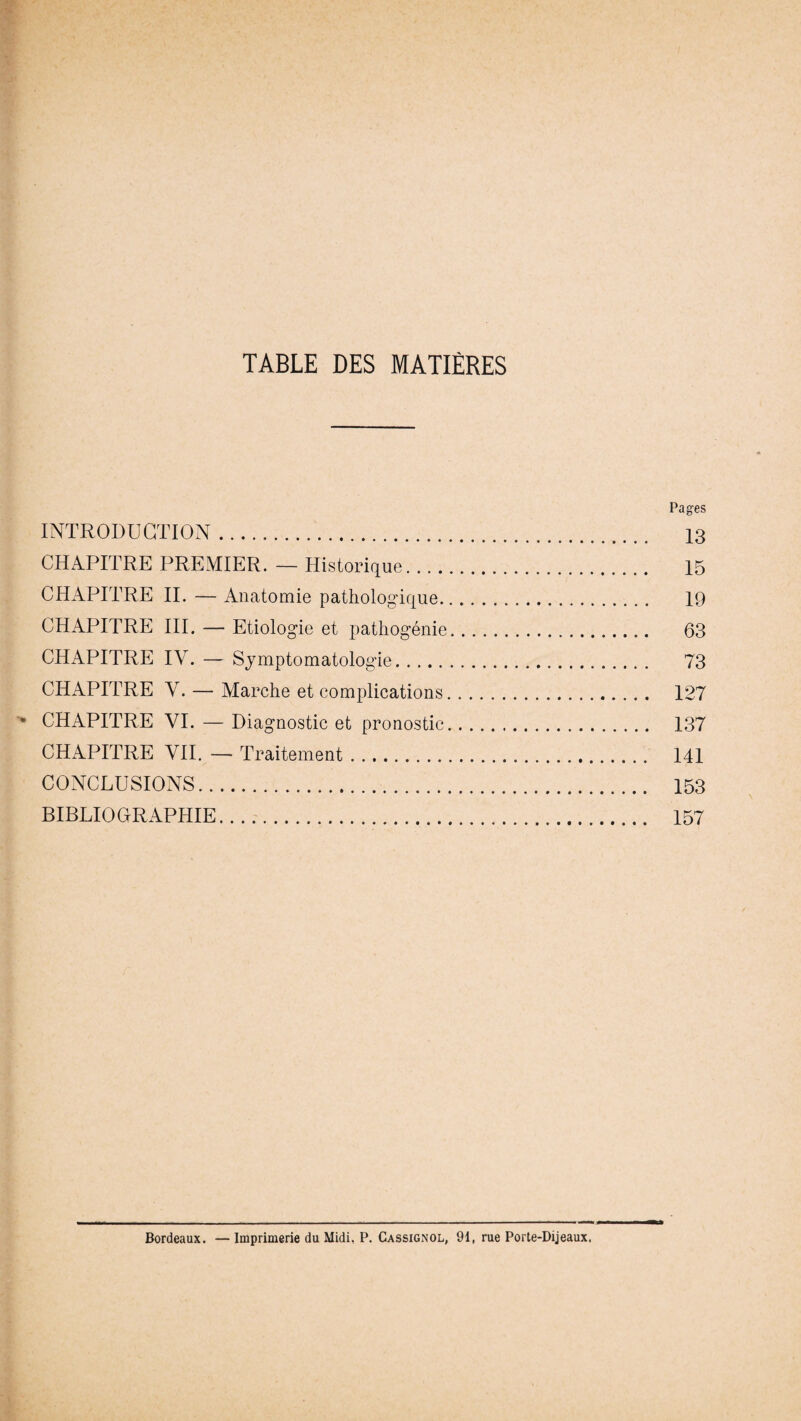TABLE DES MATIÈRES Pages INTRODUCTION. 13 CHAPITRE PREMIER. — Historique. 15 CHAPITRE IL — Anatomie pathologique. 19 CHAPITRE III. — Etiologie et pathogénie. 63 CHAPITRE IV. — Symptomatologie. 73 CHAPITRE Y. — Marche et complications. 127 CHAPITRE VI. — Diagnostic et pronostic. 137 CHAPITRE VII. — Traitement. 141 CONCLUSIONS. 153 BIBLIOGRAPHIE. 157 Bordeaux. — Imprimerie du Midi, P. Cassignol, 91, rue Porte-Dijeaux.