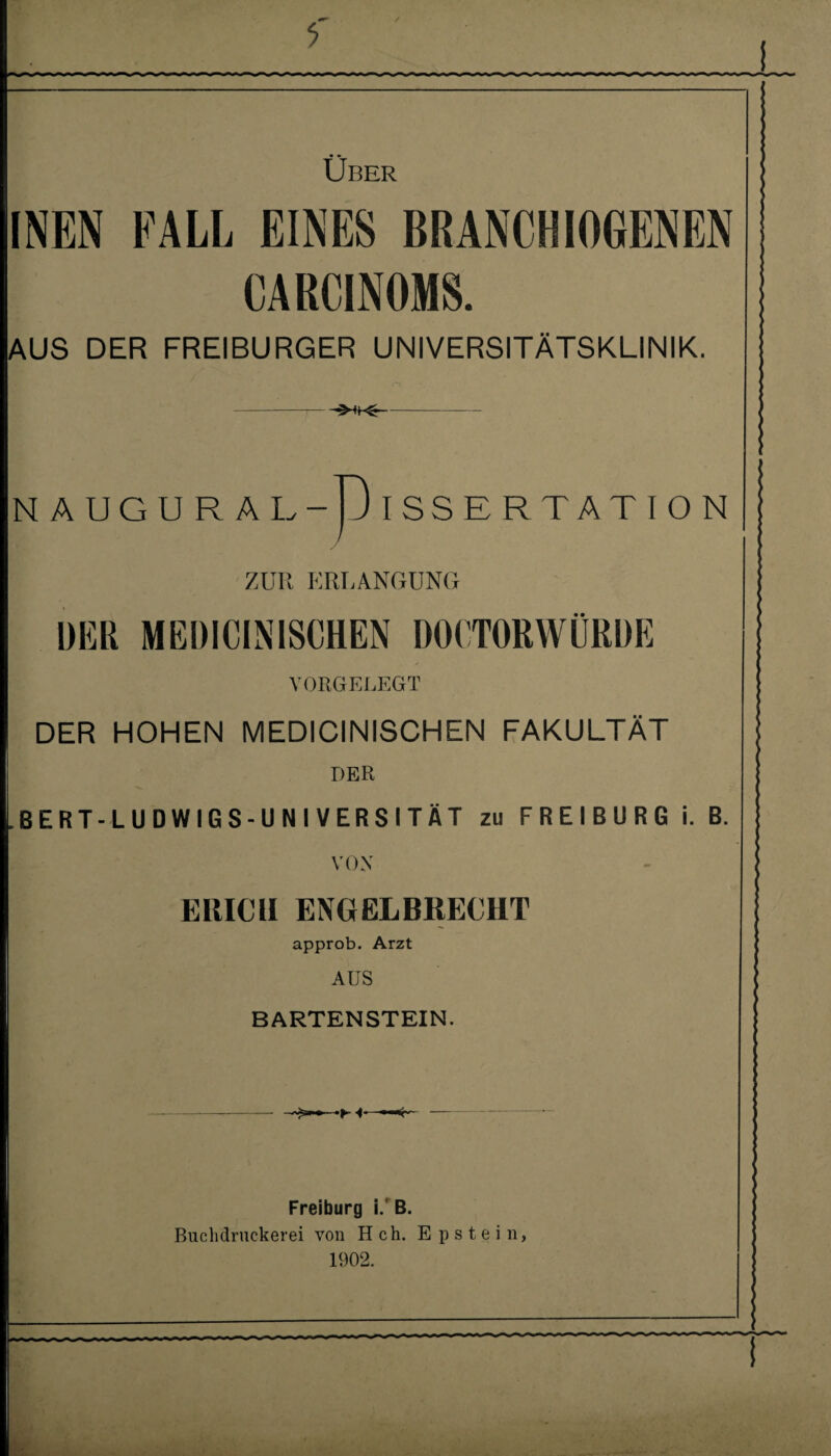 i Über INEN FALL EINES BRANCHIOGENEN CARCINOMS. AUS DER FREIBURGER UNIVERSITÄTSKLINIK. NAUGURÄI .-D ISSERTATION ZUR ERLANGUNG DER MEDICINISCHEN DOCTORWÜRDE VORGELEGT DER HOHEN MEDICINISCHEN FAKULTÄT DER BERT-LUDWIGS-UNIVERSITÄT zu FREIBURG i. B. VOX ERICH ENCiELBRECIIT approb. Arzt AUS BARTENSTEIN. •F -I* Freiburg i. B. Buclidruckerei von H ch. Epstein, 1902.