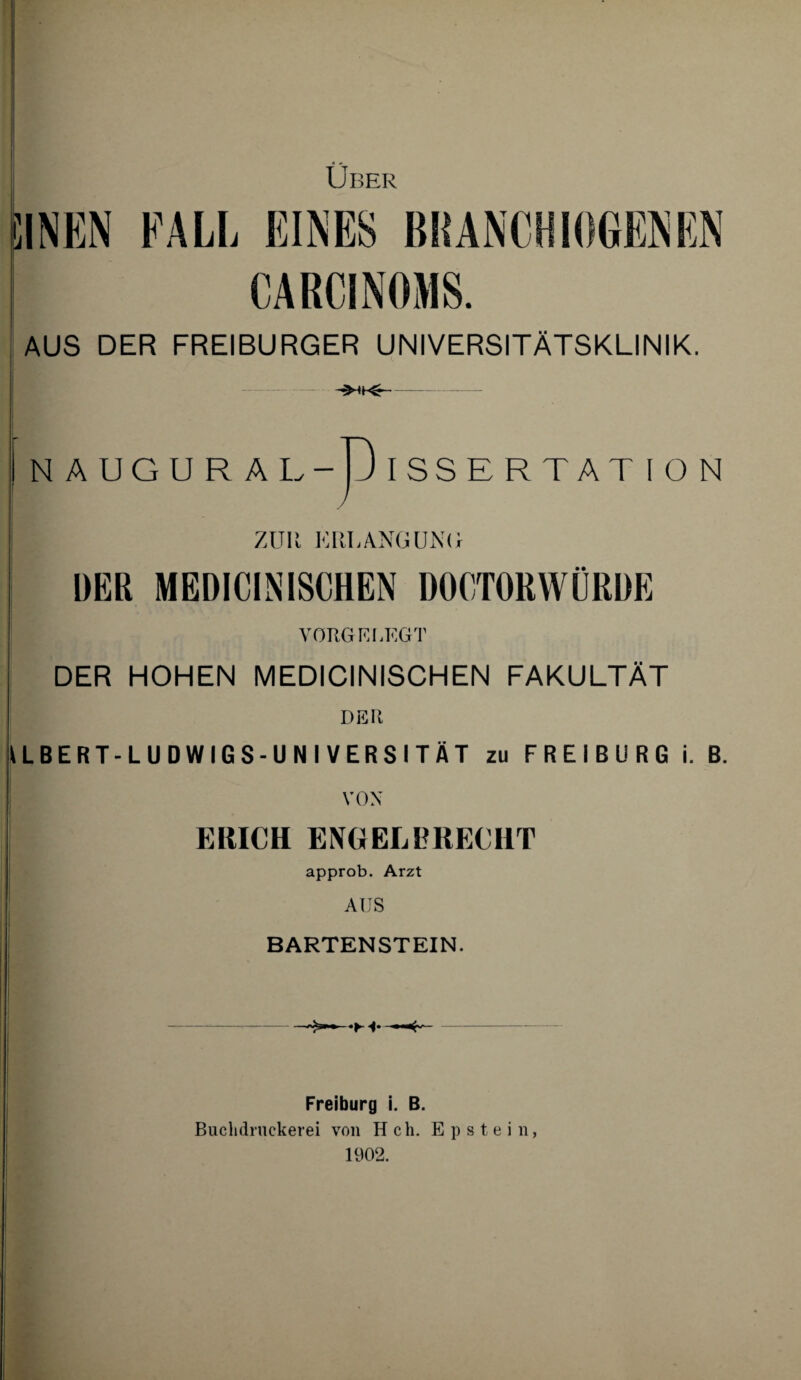 Uber Ihnen fall eines branchiogenen CARCINOMS. AUS DER FREIBURGER UNIVERSITÄTSKLINIK. NAUGURAI .-D ISSERTAT ION y ZUR ERLANGUNG DER MEDICINISCHEN DOCTORWÜRDE VGRGELEGT DER HOHEN MEDICINISCHEN FAKULTÄT DER ILBERT-LUDWIGS-UNI VERSITÄT zu FREIBURG i. B. VON ERICH ENGEL BRECHT approb. Arzt AUS BARTENSTEIN. •H* Freiburg i. B. Buchdrnekerei von H ch. Epstein, 1902.