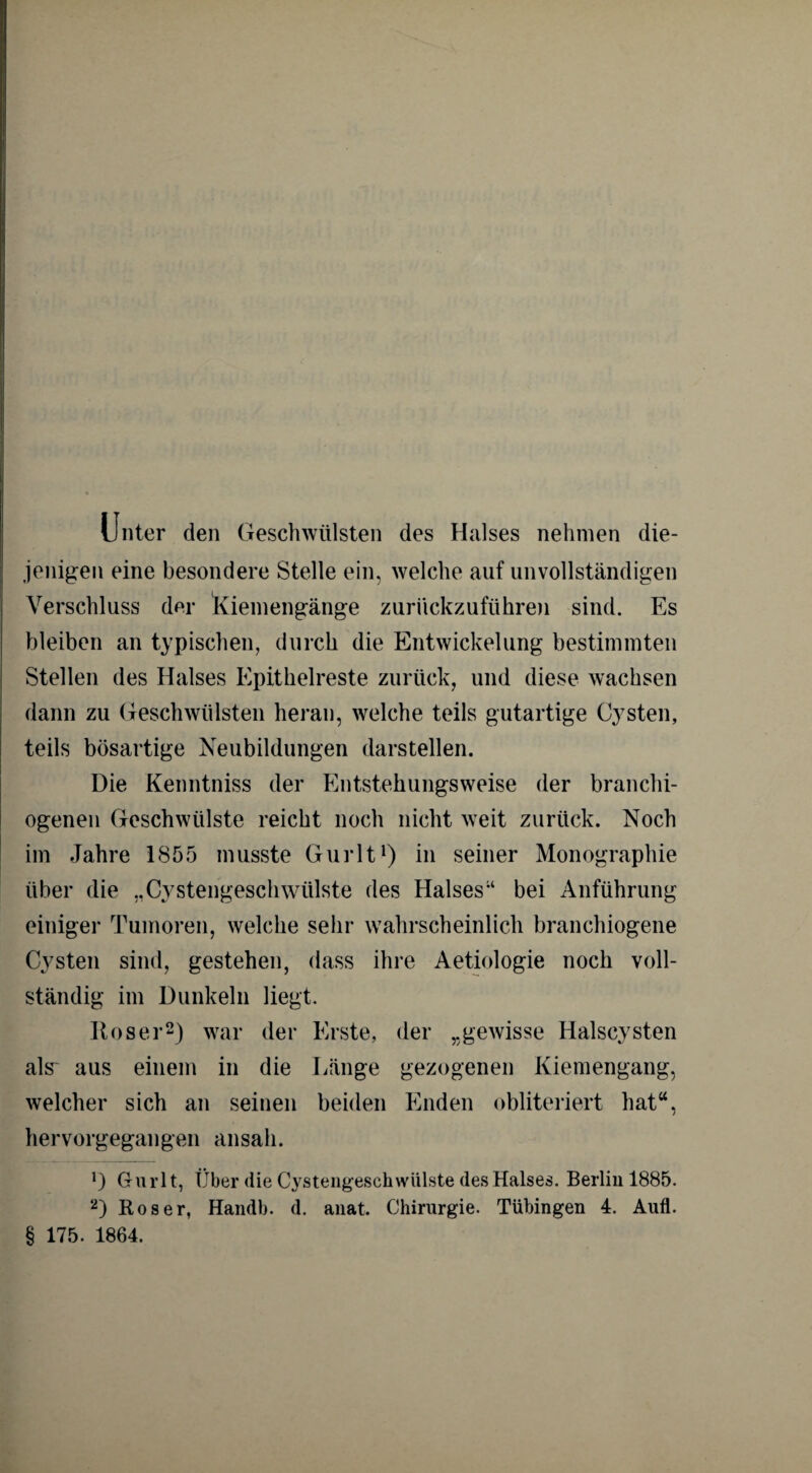 Unter den Geschwülsten des Halses nehmen die¬ jenigen eine besondere Stelle ein, welche auf unvollständigen Verschluss der Kiemengänge zurückzuführen sind. Es bleiben an typischen, durch die Entwickelung bestimmten Stellen des Halses Epithelreste zurück, und diese wachsen dann zu Geschwülsten heran, welche teils gutartige Cysten, teils bösartige Neubildungen darstellen. Die Kenntniss der Entstehungsweise der branchi- ogenen Geschwülste reicht noch nicht weit zurück. Noch im Jahre 1855 musste Gurlt1) in seiner Monographie über die „Cystengeschwülste des Halses“ bei Anführung einiger Tumoren, welche sehr wahrscheinlich branchiogene Cysten sind, gestehen, dass ihre Aetiologie noch voll¬ ständig im Dunkeln liegt. Roser2) war der Erste, der „gewisse Halscysten als' aus einem in die Länge gezogenen Kiemengang, welcher sich an seinen beiden Enden obliteriert hat“, hervorgegangen ansah. *) Gurlt, Über die Cystengeschwülste des Halses. Berlin 1885. 2) Roser, Handb. d. anat. Chirurgie. Tübingen 4. Aufl. § 175. 1864.