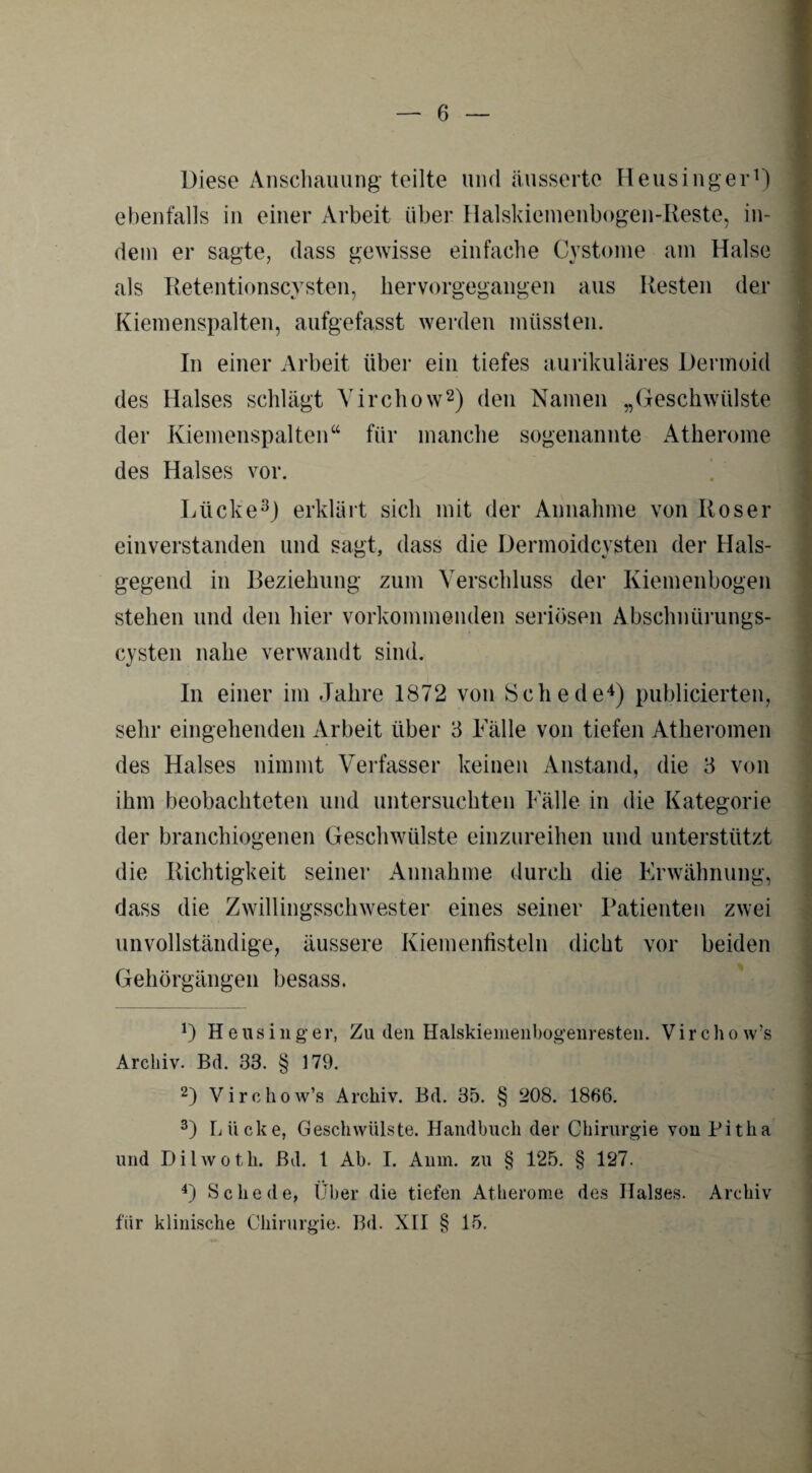 Diese Anschauung teilte und äussertc Heusinger1) ebenfalls in einer Arbeit über Halskiemenbogen-Reste, in¬ dem er sagte, dass gewisse einfache Cystome am Halse als Retentionscysten, hervorgegangen aus Resten der Kiemenspalten, aufgefasst werden müssten. In einer Arbeit über ein tiefes aurikuläres Dermoid des Halses schlägt Virchow2) den Namen „Geschwülste der Kiemenspalten“ für manche sogenannte Atherome des Halses vor. Lücke3) erklärt sich mit der Annahme von Roser einverstanden lind sagt, dass die Dermoidcysten der Hals¬ gegend in Beziehung zum Verschluss der Kiemenbogen stehen und den hier vorkommenden seriösen Abschnürungs¬ cysten nahe verwandt sind. In einer im Jahre 1872 von Schede4) publicierten, sehr eingehenden Arbeit über 3 Fälle von tiefen Atheromen des Halses nimmt Verfasser keinen Anstand, die 3 von ihm beobachteten und untersuchten Fälle in die Kategorie der branchiogenen Geschwülste einzureihen und unterstützt die Richtigkeit seiner Annahme durch die Erwähnung, dass die Zwillingsschwester eines seiner Patienten zwei unvollständige, äussere Kiemenfisteln dicht vor beiden Gehörgängen besass. — 0 Heusing’er, Zu den Halskiemenbogenresten. Virchow’s Archiv. Bd. 33. § 179. 2) Virchow’s Archiv. Bd. 35. § 208. 1866. 3) Lücke, Geschwülste. Handbuch der Chirurgie von Pitha und Dilwoth. Bd, l Ab. I. Anm. zu § 125. § 127. 4) Schede, Über die tiefen Atherome des Halses. Archiv für klinische Chirurgie. Bd. XII § 15.