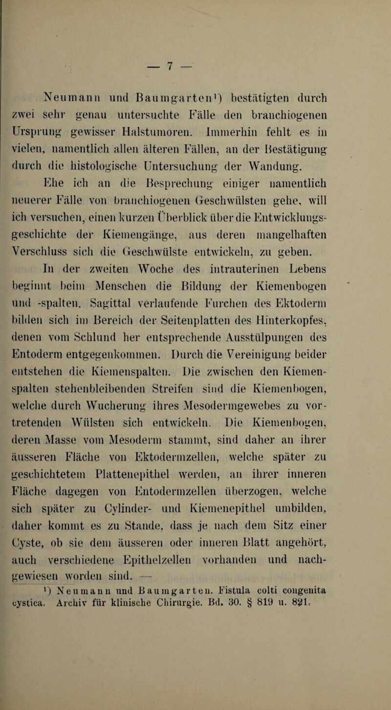 Ne u mann und Baum garten1) bestätigten durch zwei sehr genau untersuchte Fälle den branchiogenen Ursprung gewisser Halstumoren. Immerhin fehlt es in vielen, namentlich allen älteren Fällen, an der Bestätigung durch die histologische Untersuchung der Wandung. Ehe ich an die Besprechung einiger namentlich neuerer Fälle von branchiogenen Geschwülsten gehe, will ich versuchen, einen kurzen Überblick über die Entwicklungs¬ geschichte der Kiemengänge, aus deren mangelhaften Verschluss sich die Geschwülste entwickeln, zu geben. In der zweiten Woche des intrauterinen Lebens beginnt beim Menschen die Bildung der Kiemenbogen und -spalten. Sagittal verlaufende Furchen des Ektoderm bilden sich im Bereich der Seitenplatten des Hinterkopfes, denen vom Schlund her entsprechende Ausstülpungen des Entoderm entgegenkommen. Durch die Vereinigung beider entstehen die Kiemenspalten. Die zwischen den Kiemen¬ spalten stehenbleibenden Streifen sind die Kiemenbogen, welche durch Wucherung ihres Mesodermgewebes zu vor¬ tretenden Wülsten sich entwickeln. Die Kiemenbogen, deren Masse vom Mesoderm stammt, sind daher an ihrer äusseren Fläche von Ektodermzellen, welche später zu geschichtetem Plattenepithel werden, an ihrer inneren Fläche dagegen von Entodermzellen überzogen, welche sich später zu Cylinder- und Kiemenepithel umbilden, daher kommt es zu Stande, dass je nach dem Sitz einer Cyste, ob sie dem äusseren oder inneren Blatt angehört, auch verschiedene Epithelzellen vorhanden und nach¬ gewiesen worden sind. — l) Neu man n und Baumgarten. Fistula eolti congenita oystica. Archiv für klinische Chirurgie. Bd, 30. § 819 u. 8£1,