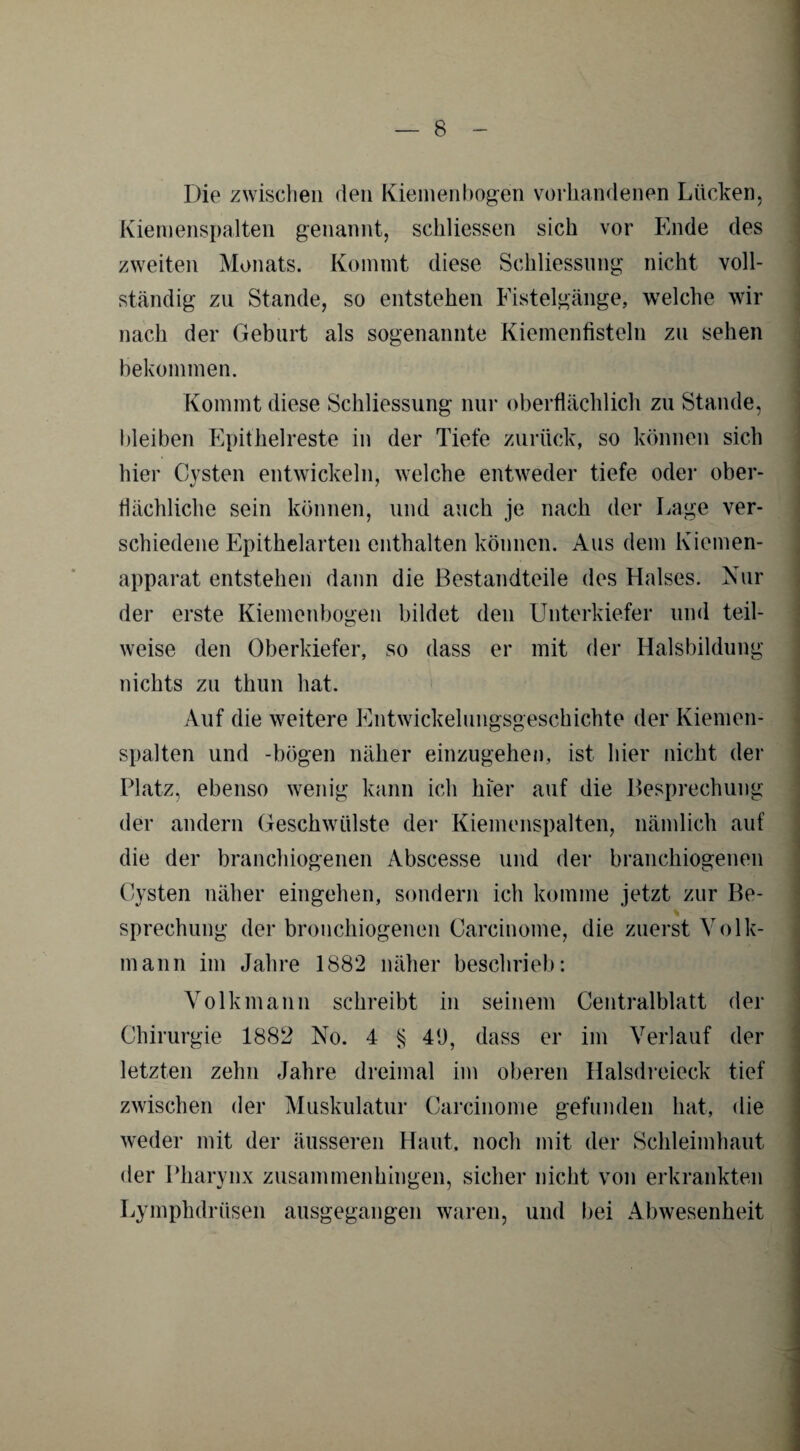 Die zwischen den Kiemenbogen vorhandenen Lücken, Kiemenspalten genannt, schliessen sich vor Ende des zweiten Monats. Kommt diese Schliessung nicht voll¬ ständig zu Stande, so entstehen Fistelgänge, welche wir nach der Geburt als sogenannte Kiemenfisteln zu sehen bekommen. Kommt diese Schliessung nur oberflächlich zu Stande, bleiben Epithelreste in der Tiefe zurück, so können sich hier Cysten entwickeln, welche entweder tiefe oder ober¬ flächliche sein können, und auch je nach der Lage ver¬ schiedene Epithelarten enthalten können. Aus dem Kiemen¬ apparat entstehen dann die Bestandteile des Halses. Nur der erste Kiemenbogen bildet den Unterkiefer und teil¬ weise den Oberkiefer, so dass er mit der Halsbildung nichts zu thun hat. Auf die weitere Entwickelungsgeschichte der Kiemen¬ spalten und -bögen näher einzugehen, ist hier nicht der Platz, ebenso wenig kann ich hier auf die Besprechung der andern Geschwülste der Kiemenspalten, nämlich auf die der branchiogenen Abscesse und der branchiogenen Cysten näher eingehen, sondern ich komme jetzt zur Be¬ sprechung der bronehiogenen Carcinome, die zuerst Volk¬ mann im Jahre 1882 näher beschrieb: Volk mann schreibt in seinem Centralblatt der Chirurgie 1882 No. 4 § 49, dass er im Verlauf der letzten zehn Jahre dreimal im oberen Halsdreieck tief zwischen der Muskulatur Carcinome gefunden hat, die weder mit der äusseren Haut, noch mit der Schleimhaut der Pharynx zusammenhingen, sicher nicht von erkrankten Lymphdrüsen ausgegangen waren, und bei Abwesenheit