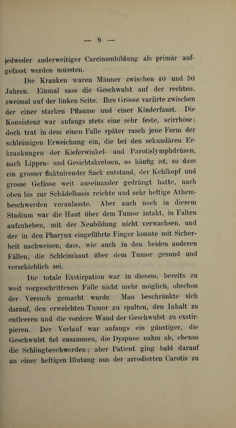 jedweder anderweitiger Carcinombildung als primäi auf¬ gefasst werden müssten. Die Kranken waren Männer zwischen 40 und 50 Jahren. Einmal sass die Geschwulst auf der rechten, zweimal auf der linken Seite. Ihre Grösse variirte zwischen der einer starken Pflaume und einer Kinderfaust. Die Konsistenz war anfangs stets eine sehr feste, scirrhöse; doch trat in dem einen Falle später rasch jene Form der schleimigen Erweichung ein, die bei den sekundären Er¬ krankungen der Kieferwinkel- und Parotislymphdiüsen, nach Lippen- und Gesichtskrebsen, so häutig ist, so dass ein grosser fluktuirender Sack entstand, der Kehlkopf und grosse Gefässe weit auseinander gedrängt hatte, nach oben bis zur Schädelbasis reichte und sehr heftige Athem- beschwerden veranlasste. Aber auch noch in diesem Stadium war die Haut über dem lumor intakt, in halten aufzuheben, mit der Neubildung nicht verwachsen, und der in den Pharynx eingeführte Finger konnte mit Sicher¬ heit nachweisen, dass, wie auch in den beiden anderen Fällen, die Schleimhaut über dem Tumor gesund und verschieblich sei. Die totale Exstirpation war in diesem, bereits zu weit vorgeschrittenen Falle nicht mehr möglich, obschon der Versuch gemacht wurde. Man beschränkte sich darauf, den erweichten Tumor zu spalten, den Inhalt zu entleeren und die vordere Wand der Geschwulst zu exstir- pieren. Der Verlauf war anfangs (‘in günstigei, die Geschwulst fiel zusammen, die Dyspnoe nahm ab, ebenso die Schlingbeschwerden; aber Patient ging bald darauf an einer heftigen Blutung aus der arrodierten Carotis zu