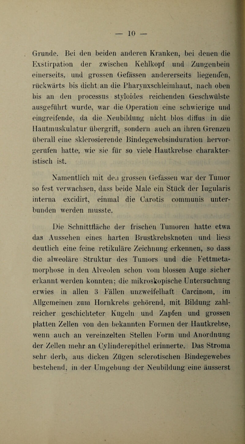 Grunde. Bei den beiden anderen Kranken, bei denen die Exstirpation der zwischen Kehlkopf und Zungenbein einerseits, und grossen Befassen andererseits liegenden, rückwärts bis dicht an die Pharynxschleimhaut, nach oben bis an den processus styloides reichenden Geschwülste ausgeführt wurde, war die Operation eine schwierige und eingreifende, da die Neubildung nicht blos diffus in die Hautmuskulatur Übergriff, sondern auch an ihren Grenzen überall eine sklerosierende Bindegewebsinduration hervor¬ gerufen hatte, wie sie für so viele Hautkrebse charakter¬ istisch ist. Namentlich mit den grossen Gelassen war der Tumor so fest verwachsen, dass beide Male ein Stück der Iugularis interna excidirt, einmal die Carotis communis unter¬ bunden werden musste. Die Schnittfläche der frischen Tumoren hatte etwa das Aussehen eines harten Brustkrebsknoten und liess deutlich eine feine retikuläre Zeichnung erkennen, so dass die alweoläre Struktur des Tumors und die Fettmeta¬ morphose in den Alveolen schon vom blossen Auge sicher erkannt werden konnten; die mikroskopische Untersuchung erwies in allen 3 Fällen unzweifelhaft Carcinom, im Allgemeinen zum Hornkrebs gehörend, mit Bildung zahl¬ reicher geschichteter Kugeln und Zapfen und grossen platten Zellen von den bekannten Formen der Hautkrebse, wenn auch an vereinzelten Stellen Form und Anordnung der Zellen mehr an Cylinderepithel erinnerte. Das Stroma sehr derb, aus dicken Zügen sclerotischen Bindegewebes bestehend, in der Umgebung der Neubildung eine äusserst