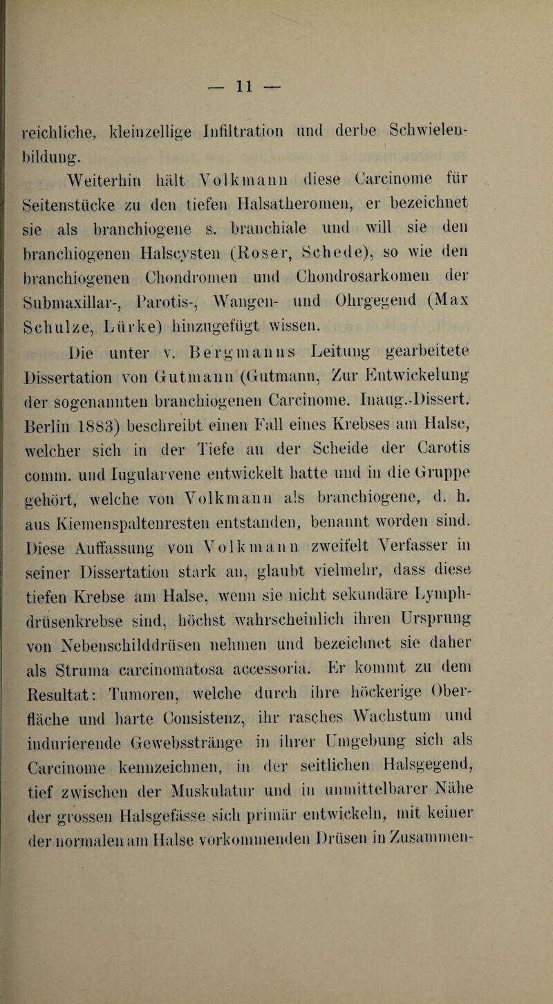 reichliche, kleinzellige Infiltration und derbe Schwieleu- bildung. Weiterhin hält Volkmann diese Carcinome für Seitenstücke zu den tiefen Halsatheromen, er bezeichnet sie als branchiogene s. branchiale und will sie den branchiogenen Halscysten (Roser, Schede), so wie den branchiogenen Chondromen und Chondrosarkomen der Submaxillar-, Parotis-, Wangen- und Ohrgegend (Max Schulze, Liirke) hinzugefügt wissen. Die unter v. Bergmanns Leitung gearbeitete Dissertation von Gutmann (Gutmann, Zur Entwickelung der sogenannten branchiogenen Carcinome. Inaug.-Dissert. i Berlin 1883) beschreibt einen Fall eines Krebses am Halse, welcher sich in der Tiefe an der Scheide der Carotis coimn. und Iugularvrene entwickelt hatte und in die Gruppe gehört, welche von Volkmann als branchiogene, d. h. aus Kiemenspaltenresten entstanden, benannt worden sind. Diese Auffassung von Volk mann zweifelt Verfasser in seiner Dissertation stark an, glaubt vielmehr, dass diese tiefen Krebse am Halse, wenn sie nicht sekundäre Lymph- drüsenkrebse sind, höchst wahrscheinlich ihren Ursprung von Nebenschilddrüsen nehmen und bezeichnet sie daher als Struma carcinomatosa accessoria. Er kommt zu dem Resultat: Tumoren, welche durch ihre höckerige Ober¬ fläche und harte Consistenz, ihr rasches Wachstum und indurierende Gewebsstränge in ihrer Umgebung sich als Carcinome kennzeichnen, in der seitlichen Halsgegend, tief zwischen der Muskulatur und in unmittelbarer Nähe der grossen Halsgefässe sich primär entwickeln, mit keiner der normalen am Halse vorkommenden Drüsen in Zusammen-