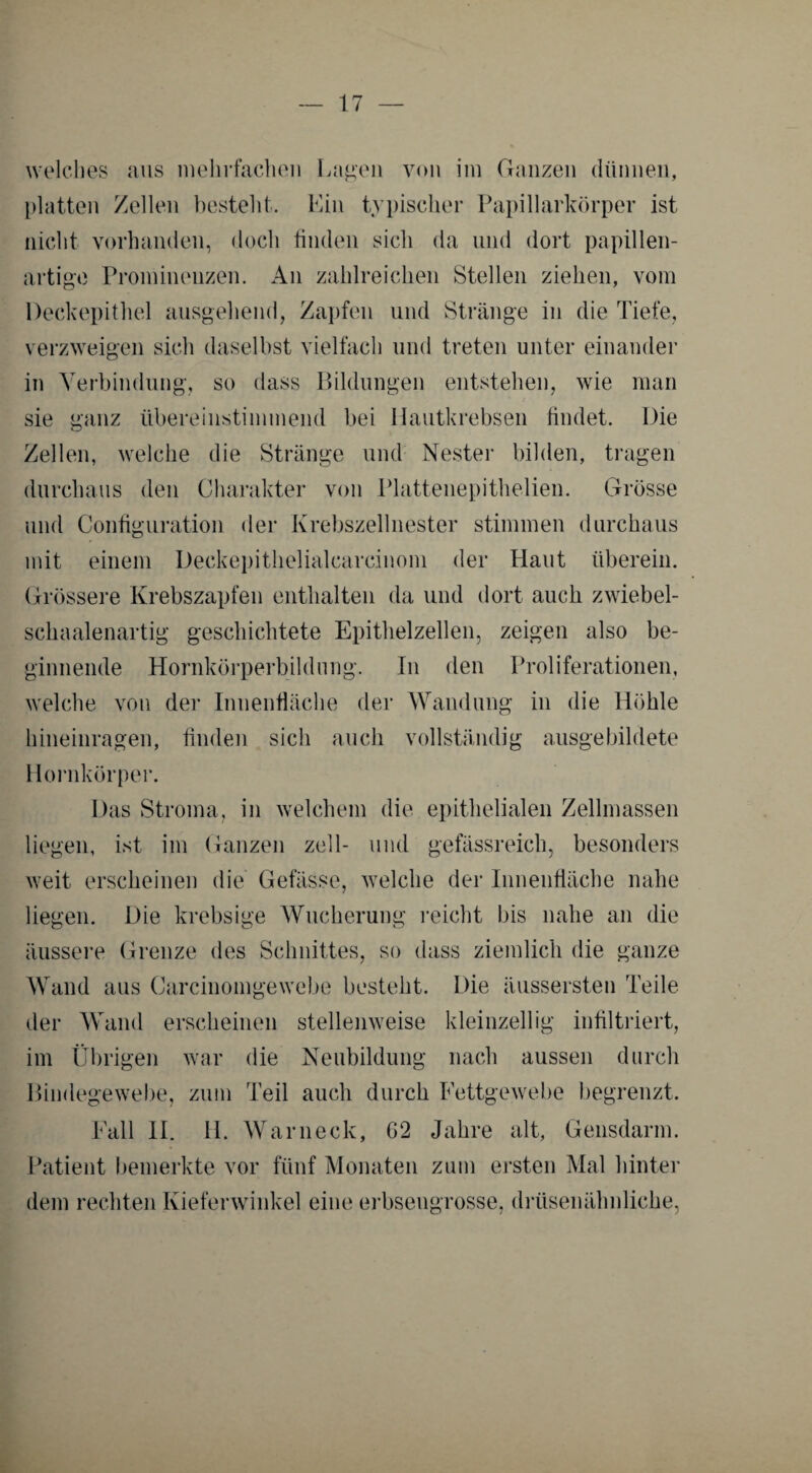 welches aus mehrfachen Lagen von im Ganzen dünnen, platten Zellen besteht. Ein typischer Papillarkörper ist nicht vorhanden, doch finden sich da und dort papillen¬ artige Prominenzen. An zahlreichen Stellen ziehen, vom Deckepithel ausgehend, Zapfen und Stränge in die Tiefe, verzweigen sich daselbst vielfach und treten unter einander in Verbindung, so dass Bildungen entstehen, wie man sie ganz übereinstimmend bei Hautkrebsen findet. Die Zellen, welche die Stränge und Nester bilden, tragen durchaus den Charakter von Plattenepithelien. Grösse und Configuration der Krebszellnester stimmen durchaus mit einem Deckepithelialcareinom der Haut überein. Grössere Krebszapfen enthalten da und dort auch zwiebel- schaalenartig geschichtete Epithelzellen, zeigen also be¬ ginnende Hornkörperbildung. In den Proliferationen, welche von der Innenfläche der Wandung in die Höhle hineinragen, finden sich auch vollständig ausgebildete Hornkörper. Das Stroma, in welchem die epithelialen Zellmassen liegen, ist im Ganzen zell- und gefässreich, besonders weit erscheinen die Gefässe, welche der Innenfläche nahe liegen. Die krebsige Wucherung reicht bis nahe an die äussere Grenze des Schnittes, so dass ziemlich die ganze Wand aus Carcinomgewebe besteht. Die äussersten Teile der Wand erscheinen stellenweise kleinzellig infiltriert, im Übrigen war die Neubildung nach aussen durch Bindegewebe, zum Teil auch durch Fettgewebe begrenzt. Fall II. H. Warneck, G‘2 Jahre alt, Gensdarm. Patient bemerkte vor fünf Monaten zum ersten Mal hinter dem rechten Kieferwinkel eine erbsengrosse, drüsenähnliche,
