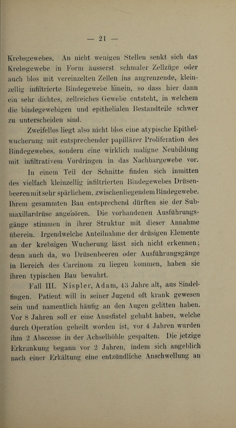 Krebsgewebes. An nicht wenigen Stellen senkt sich das Krebsgewebe in Form äusserst schmaler Zellziige oder auch blos mit vereinzelten Zellen ins angrenzende, klein¬ zellig infiltrierte Bindegewebe Hinein, so dass hier dann ein sehr dichtes, zellreiches Gewebe entsteht, in welchem die bindegewebigen und epithelialen Bestandteile schwer zu unterscheiden sind. Zweifellos liegt also nicht blos eine atypische Epithel¬ wucherung mit entsprechender papillärer Proliferation des Bindegewebes, sondern eine wirklich maligne Neubildung mit infiltrativem Vordringen in das Nachbargewebe vor. In einem Teil der Schnitte finden sich inmitten des vielfach kleinzellig infiltrierten Bindegewebes Drüsen¬ beeren mit sehr spärlichem, zwischenliegendem Bindegewebe. Ihrem gesummten Bau entsprechend dürften sie der Sub- maxillardrlise angehören. Die vorhandenen Austührungs- gänge stimmen in ihrer Struktur mit dieser Annahme überein. Irgendwelche Anteilnahme der drüsigen Elemente an der krebsigen Wucherung lässt sich nicht erkennen; denn auch da, wo Drüsenbeeren oder Ausführungsgänge in Bereich des Carcinom zu liegen kommen, haben sie ihren typischen Bau bewahrt, Fall llf. Nispler, Adam, 43 Jahre alt, aus Sindel- fingen. Patient will in seiner Jugend oft krank gewesen sein und namentlich häufig an den Augen gelitten haben. Vor 8 Jahren soll er eine Anusfistel gehabt haben, welche durch Operation geheilt worden ist, vor 4 Jahren wurden ihm 2 Abscesse in der Achselhöhle gespalten. Die jetzige Erkrankung begann vor 2 Jahren, indem sich angeblich nach einer Erkältung eine entzündliche Anschwellung an