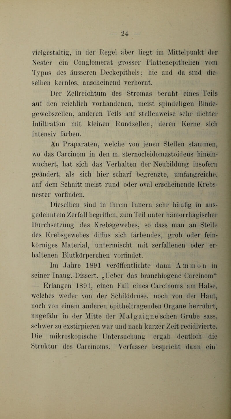 vielgestaltig, in der Regel aber liegt im Mittelpunkt der Nester ein Conglomerat grosser Plattenepithelien vom Typus des äusseren Deckepithels; hie und da sind die¬ selben kernlos, anscheinend verhornt. Der Zellreichtum des Stromas beruht eines Teils aut' den reichlich vorhandenen, meist spindeligen Rinde¬ gewebszellen, anderen Teils auf stellenweise sehr dichter Infiltration mit kleinen Rundzellen, deren Kerne sich intensiv färben. An Präparaten, welche von jenen Stellen stammen, wo das Carcinom in den m. sternocleidomastoideus hinein¬ wuchert, hat sich das Verhalten der Neubildung insofern geändert, als sich hier scharf begrenzte, umfangreiche, auf dem Schnitt meist rund oder oval erscheinende Krebs¬ nester vorfinden. Dieselben sind in ihrem Innern sehr häufig in aus¬ gedehntem Zerfall begriffen, zum T eil unter hämorrhagischer Durchsetzung des Krebsgewebes, so dass man an Stelle des Krebsgewebes diffus sich färbendes, grob oder fein¬ körniges Material, untermischt mit zerfallenen oder er¬ haltenen Blutkörperchen vorfindet. Im Jahre 1891 veröffentlichte dann Ammon in seiner Inaug.-Dissert. „Ueber das branchiogene Carcinom“ — Erlangen 1891, einen Fall eines Carcinoms am Halse, welches weder von der Schilddrüse, noch von der Haut, noch von einem anderen epitheltragenden Organe herrührt, ungefähr in der Mitte der Malgaigne’schen Grube sass, schwer zu exstirpieren war und nach kurzer Zeit recidivierte. Die mikroskopische Untersuchung ergab deutlich die Struktur des Carcinoms. Verfasser bespricht dann eiif