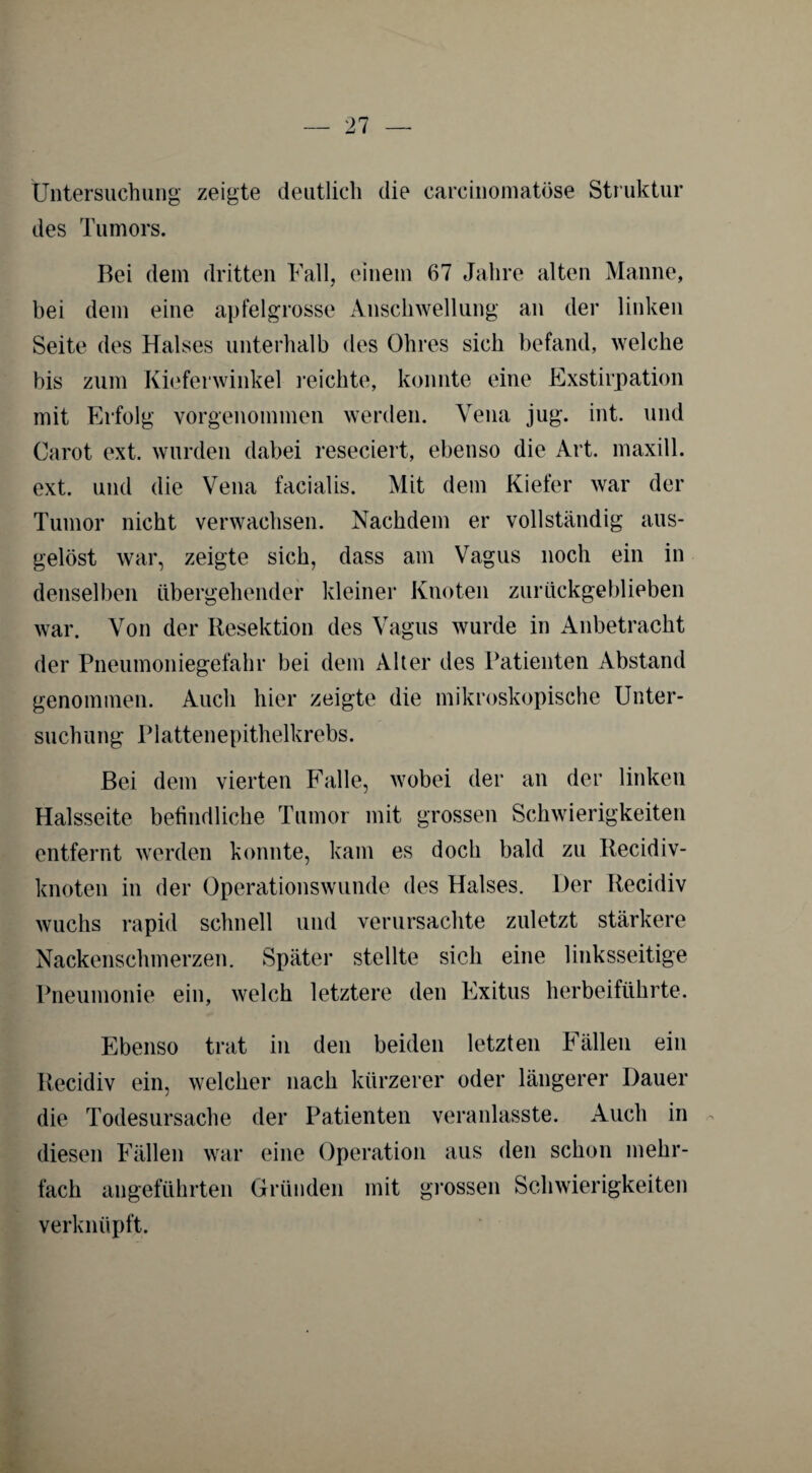 Untersuchung zeigte deutlich die carcinomatöse Struktur des Tumors. Bei dem dritten Fall, einem 67 Jahre alten Manne, bei dem eine apfelgrosse Anschwellung an der linken Seite des Halses unterhalb des Ohres sich befand, welche bis zum Kieferwinkel reichte, konnte eine Exstirpation mit Erfolg vorgenommen werden. Vena jug. int. und Carot ext. wurden dabei reseciert, ebenso die Art. rnaxill. ext. und die Vena facialis. Mit dem Kiefer war der Tumor nicht verwachsen. Nachdem er vollständig aus¬ gelöst war, zeigte sich, dass am Vagus noch ein in denselben übergehender kleiner Knoten zurückgeblieben war. Von der Resektion des Vagus wurde in Anbetracht der Pneumoniegefahr bei dem Alter des Patienten Abstand genommen. Auch hier zeigte die mikroskopische Unter¬ suchung Plattenepithelkrebs. Bei dem vierten Falle, wobei der an der linken Halsseite befindliche Tumor mit grossen Schwierigkeiten entfernt werden konnte, kam es doch bald zu Recidiv- knoten in der Operationswunde des Halses. Der Recidiv wuchs rapid schnell und verursachte zuletzt stärkere Nackenschmerzen. Später stellte sich eine linksseitige Pneumonie ein, welch letztere den Exitus herbeiführte. Ebenso trat in den beiden letzten Fällen ein Recidiv ein, welcher nach kürzerer oder längerer Dauer die Todesursache der Patienten veranlasste. Auch in diesen Fällen war eine Operation aus den schon mehr¬ fach angeführten Gründen mit grossen Schwierigkeiten verknüpft.
