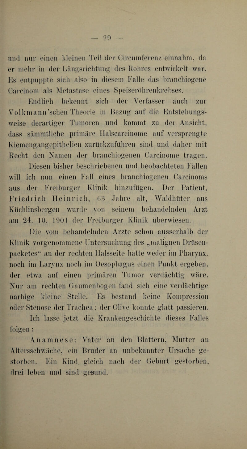 und nur einen kleinen Teil der Circuinferenz einnalnn, da er mehr in der Längsrichtung des Rohres entwickelt war. Es entpuppte sich also in diesem Falle das branchiogene Carcinom als Metastase eines Speiseröhrenkrebses. Endlich bekennt sich der Verfasser auch zur Volkmann’schen Theorie in Bezug auf die Entstehungs¬ weise derartiger Tumoren und kommt zu der Ansicht, dass sämmtliche primäre Halscarcinome auf versprengte Kiemengangepithelien zurückzuführen sind und daher mit Recht den Namen der branchiogenen Carcinome tragen. Diesen bisher beschriebenen und beobachteten Fällen will ich nun einen Fall eines branchiogenen Carcinoms aus der Freiburger Klinik hinzufügen. Der Patient, Friedrich Heinrich, (>3 Jahre alt, Waldhüter aus Küchlinsbergen wurde von seinem behandelnden Arzt am 24. 10. 1901 der Freiburger Klinik überwiesen. Die vom behandelnden Arzte schon ausserhalb der Klinik vorgenommene Untersuchung des „malignen Drtisen- packetes“ an der rechten llalsseite hatte weder im Pharynx, noch im Larynx noch im Oesophagus einen Punkt ergeben, der etwa auf einen primären Tumor verdächtig wäre. Nur am rechten Gaumenbogen fand sich eine verdächtige narbige kleine Stelle. Es bestand keine Kompression oder Stenose der Trachea; der Olive konnte glatt passieren. Ich lasse jetzt die Krankengeschichte dieses Falles folgen : Anamnese: Vater an den Blattern, Mutter an Altersschwäche, ein Bruder an unbekannter Ursache ge¬ storben. Ein Kind, gleich nach der Geburt gestorben, drei leben und sind gesund.