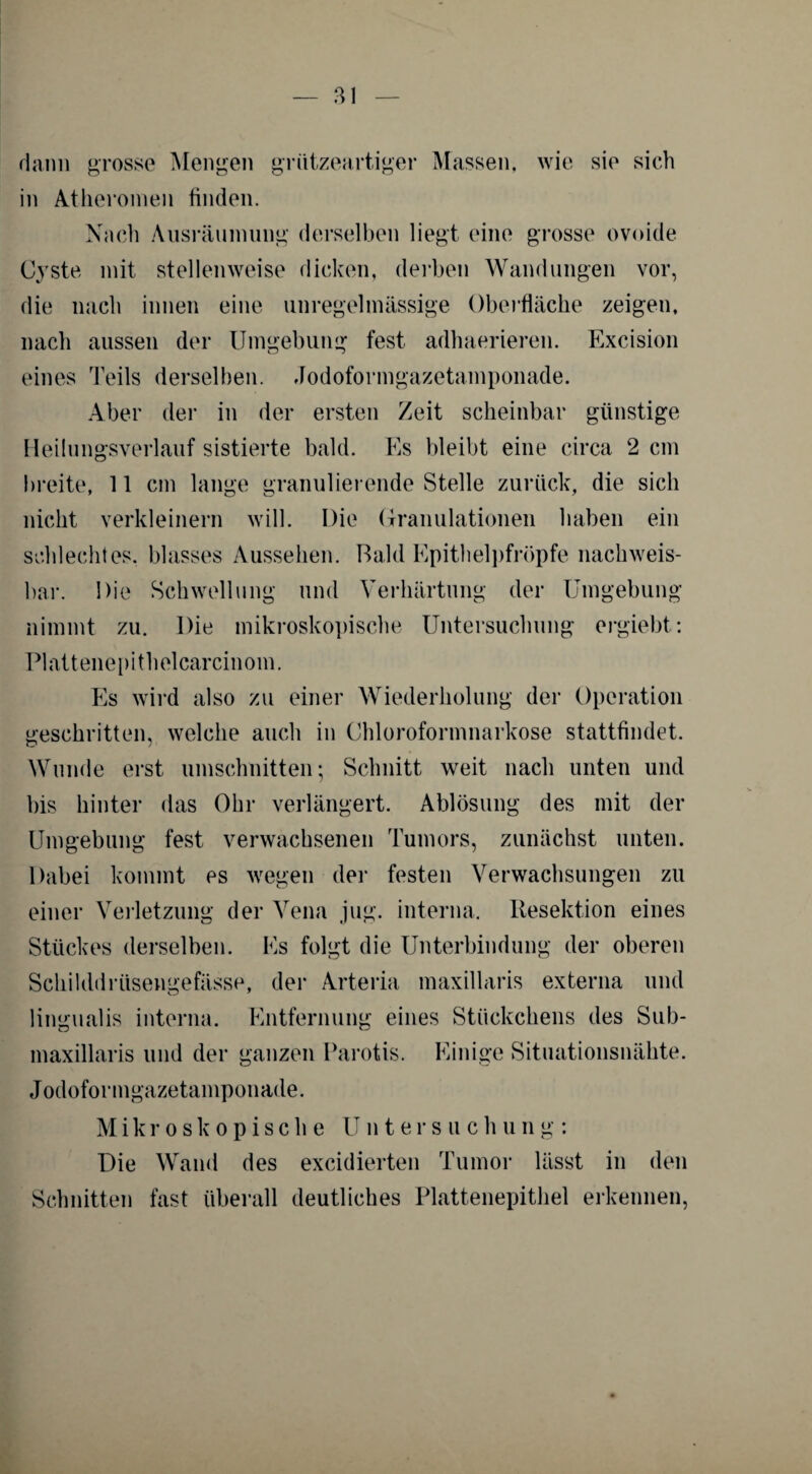 dann grosse Mengen grützeartiger Massen, wie sie sich in Atheromen finden. Nach Ausräumung derselben liegt eine grosse ovoide Cyste mit stellenweise dicken, derben Wandungen vor, die nach innen eine unregelmässige Oberfläche zeigen, nach aussen der Umgebung fest adhaerieren. Excision eines Teils derselben. Jodoformgazetamponade. Aber der in der ersten Zeit scheinbar günstige Heilungsverlauf sistierte bald. Es bleibt eine circa 2 cm breite, 11 cm lange granulierende Stelle zurück, die sich nicht verkleinern will. Die Granulationen haben ein schlechtes, blasses Aussehen. Bald Epithelpfröpfe nachweis¬ bar. Die Schwellung und Verhärtung der Umgebung nimmt zu. Die mikroskopische Untersuchung ergiebt: Plattenepithelcarcinom. Es wird also zu einer Wiederholung der Operation geschritten, welche auch in Chloroformnarkose stattfindet. Wunde erst Umschnitten; Schnitt weit nach unten und bis hinter das Ohr verlängert. Ablösung des mit der Umgebung fest verwachsenen Tumors, zunächst unten. Dabei kommt es wegen der festen Verwachsungen zu einer Verletzung der Vena jug. interna. Resektion eines Stückes derselben. Es folgt die Unterbindung der oberen Schilddrtisengefässe, der Arteria maxillaris externa und lingualis interna. Entfernung eines Stückchens des Sub- maxillaris und der ganzen Parotis. Einige Situationsnähte. Jodoformgazetamponade. Mikroskopische Untersuch u n g : Die Wand des excidierten Tumor lässt in den Schnitten fast überall deutliches Plattenepithel erkennen,