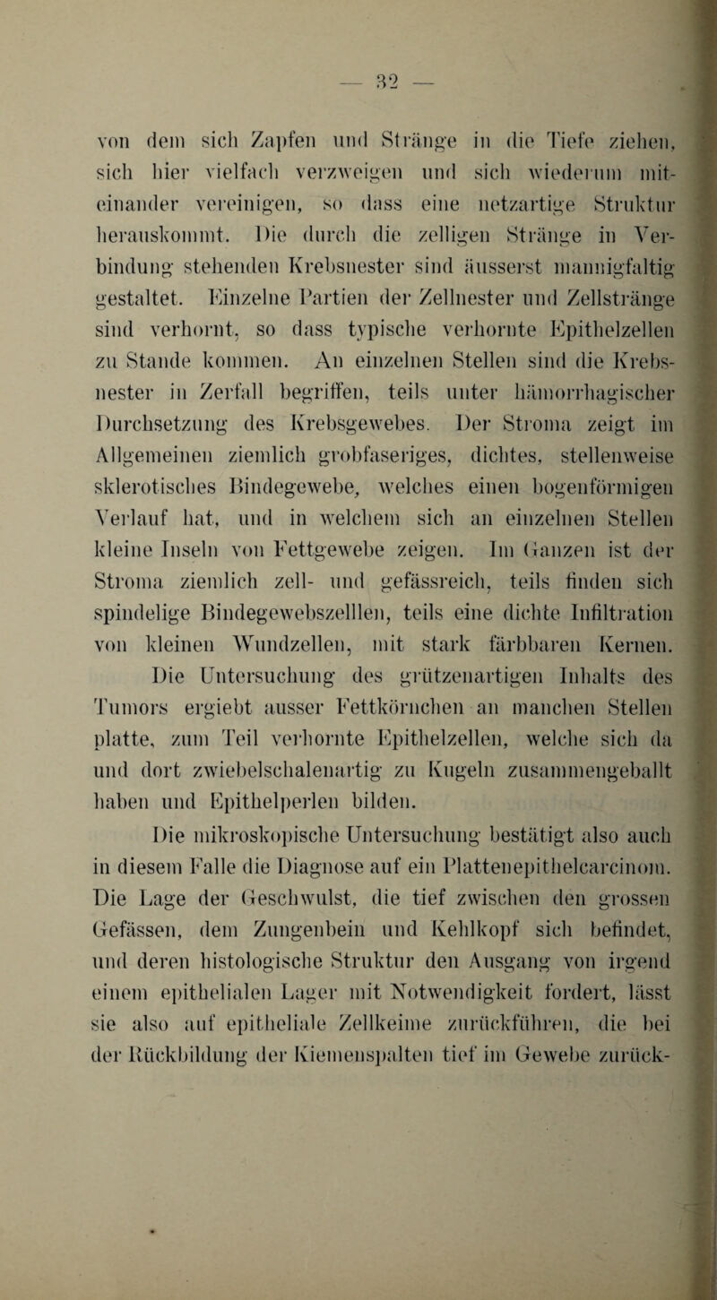 von dein sich Zapfen und Stränge in die Tiefe ziehen, sich liier vielfach verzweigen und sich wiederum mit¬ einander vereinigen, so dass eine netzartige Struktur herauskommt. Die durch die zelligen Stränge in Ver¬ bindung stehenden Krebsnester sind äusserst mannigfaltig gestaltet. Einzelne Partien der Zellnester und Zellstränge sind verhornt, so dass typische verhornte Epithelzellen zu Stande kommen. An einzelnen Stellen sind die Krebs¬ nester in Zerfall begriffen, teils unter hämorrhagischer Durchsetzung des Krebsgewebes. Der Stroma zeigt im Allgemeinen ziemlich grobfaseriges, dichtes, stellenweise sklerotisches Bindegewebe, welches einen bogenförmigen Verlauf hat, und in welchem sich an einzelnen Stellen kleine Inseln von Fettgewebe zeigen. Im Ganzen ist der Stroma ziemlich zell- und gefässreich, teils finden sich spindelige Bindegewebszelllen, teils eine dichte Infiltration von kleinen Wundzellen, mit stark färbbaren Kernen. Die Untersuchung des grützenartigen Inhalts des Tumors ergiebt ausser Fettkörnchen an manchen Stellen platte, zum Teil verhornte Epithelzellen, welche sich da und dort zwiebelschalenartig zu Kugeln zusammengeballt haben und Epithelperlen bilden. Die mikroskopische Untersuchung bestätigt also auch in diesem Falle die Diagnose auf ein Plattenepithelcarcinom. Die Lage der Geschwulst, die tief zwischen den grossen Gefässen, dem Zungenbein und Kehlkopf sich befindet, und deren histologische Struktur den Ausgang von irgend einem epithelialen Lager mit Notwendigkeit fordert, lässt sie also auf epitheliale Zellkeime zurückführen, die bei der Rückbildung der Kiemenspalten tief im Gewebe zurück-