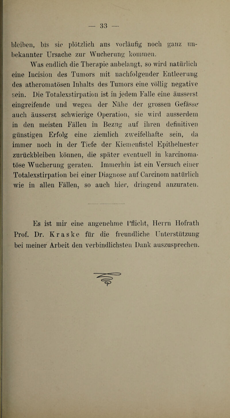 bleiben, bis sie plötzlich aus vorläufig noch ganz un¬ bekannter Ursache zur Wucherung kommen. Was endlich die Therapie anbelangt, so wird natürlich eine Incision des Tumors mit nachfolgender Entleerung des atheromatösen Inhalts des Tumors eine völlig negative sein. Die Totalexstirpation ist in jedem Falle eine äusserst eingreifende und wegen der Nähe der grossen Gefässe auch äusserst schwierige Operation, sie wird ausserdem in den meisten Fällen in Bezug auf ihren definitiven günstigen Erfolg eine ziemlich zweifelhafte sein, da immer noch in der Tiefe der Kiemenfistel Epithelnester Zurückbleiben können, die später eventuell in karcinoma* tose Wucherung geraten. Immerhin ist ein Versuch einer Totalexstirpation bei einer Diagnose auf Careinom natürlich wie in allen Fällen, so auch hier, dringend anzuraten. Es ist mir eine angenehme Pflicht, Herrn Hofrath Prof. Dr. K r a s k e für die freundliche Unterstützung bei meiner Arbeit den verbindlichsten Dank auszusprechen.